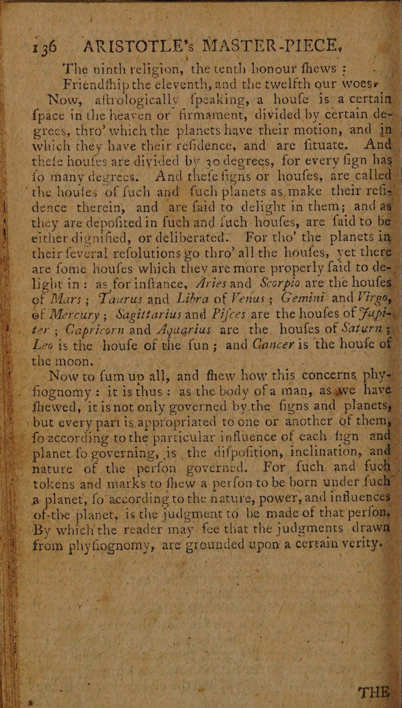 yy : ra Bec ie ae t acne : 136. ARISTOTLE’s MASTER -PIECE, © ~The ninth religion, the tenth honour fhews: — -. Friendthip the eleventh, and the twelfth our woese ~~ Now, aftrologically {peaking, a houfe is a certai {pace inthe heaven or firmament, divided by certain d grees, thro’ which the planets have their motion, and j ~ which they have their refidence, and are fituate. And |. thefe houfes are divided by 30 degrees, for every fign hag” fo many degrecs. And thefefigns or houfes, are cal ed ‘the houfes of fuch and fuch planets as make their refig” » dence therein, and are faid to delight in them; and aq” - they are depofited in fuch and {uch houfes, are faid to be either dignified, or deliberated. For tho’ the planets im - their fevera!l refolutions go thro’ all the houfes, yet the are fome houfes which they are more properly faid to de- light in: as forinftance, Ariesand Scorpio are the houfe of Mars ; Taurus and Libra of Venus ; Gemini: and Vir of Mercury ; Sagittarius and Pijces are the houfes of Hz ter ; Capricorn and Ayugrius are the. houfes of Saturn Leo is the houfe of the fun; and Gancer is the houfe Now to fum up all, and fhew how this concerns phy- fognomy: it isthus: as the body ofa man, as@ve hay fhewed, it isnot only governed bythe figns and planet but every part is appropriated to one or another of ther > foaccording tothe particular influence of each fign a ~ planet fo governing, is the difpofition, inclination, a ture of the perfon governed. For fuch: and’ fucks tokens and marks to thew a perfon to be born under fuch | a planet, fo according to the nature, power, and influen he planet, isthe judgment to be made of that perf which the reader may fee that the judgments dra n phyfiognomy, are grounded upon a certain verit} {a Me Quai) | ; PON F ¥