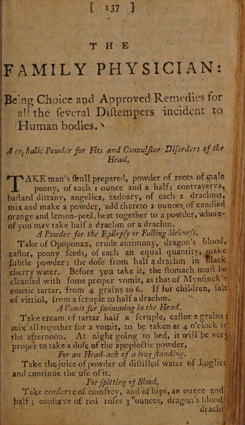 FAMILY PHYSICIAN: Be'ng Choice and Approved Remedies for | all the feveral Diftempers incident to ie ‘Human bodies. % cite a 1 1 Ace, halic Powder for Fits and Canpulfive Diforders of the | ‘te ‘ *s | , Head, ‘ i d Te oP | FY AKE man’s fleull prepared, powder of roots of male | ik peony, of each 1 ounce and a. half; contrayervay | | baftard dittany, angelica, zedoary, of each 2 drachms,°” | mixand make a powder, ‘add thereto 2 ounces, of candied _ orange and lemon-peel, beat together to a powder, where | of you may take half'a drachm ora drachm. os ‘ ha A Powder for the Epilep[y or Falling Sickne/s. | Take of Opoponax, crude antimony, dragon’s blo caftor, peony feeds, of each an equal quantity, me fubrle powder; the dofe from halt adrachm in ‘cherry water. Before you take it, the ftomach m | cleanfed with fore proper vomit, as that of Mynf | emetic tartar, from 4 grains to 6. If for children, | ~ of vitriol, from a fcruple to halfadrachm. Se Sa me es: A Vomit for fwimming in the Head, — \ Take cream.cf tartar half a f{cruple, caftor 2 rains ~ mix alltogether for a vomit, to be taken at 4 o’clo i fhe afternoon, At night going to bed, it will’ “ proper to takea dofe of the apopiectic powder, He For an Head-ach of atang flanding. > Take thejuice of powder of diftilled water of hos sandcontinue the ufe ofit. 9 lie Rid Nov ARG > Ss fn Bar fpitting of Bload, iy Lake Hale ataa and of hips,an ounce anc palt; confarve of red roles 3 ounces, dragan’s bloo rm Oh ed ea el t ro i Ns ; t , han NG Fea ; ‘ ; » as oe : aa aint