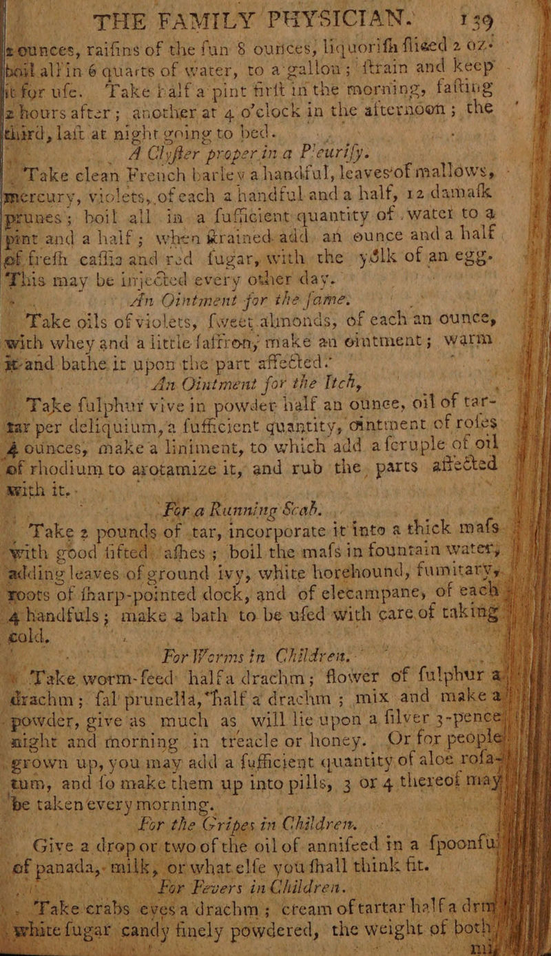 mt and a half; when &amp;rained add. an ounce Pe ate ef frefh caffiaand red fugar, with the yélk of an egg. This may be injected every other day. wap i. An Ointment for the fame: | Take oils of violets, {weet.almonds, of each an ounce, with whey and alittle fatrrony make an ointment; warm #eand bathe it upon the part affected~ ; i. i An Ointment for the Ttch, dhe e m, Fake fulphur vive in powder half an ounce, oil of tar- gar per deliquium,2 fufficient quantity, ointment of rofes: ounces, make a liniment, to which add afcruple of otk of rhodium to arotamize it, and rub the, parts aftected I sea es iduarall af | j i Da fora Running Scab. ; . ERS pea tkg pousde f tar, Incorporate it into a thick ma with good fifted. ‘afhes ; boil the mafs in fountain watery / ding leaves of ground ivy, white horehound, fumitatvy. | ‘roots of tharp-pointed dock, and of elecampane, of each » handfuls ; make a bath to be ufed with ate of tak ime ’ FU DE Roe orms fm Chiari. ve ; recip ta prunelia, “half a drachm ; mix and make ‘powder, give as much as will lie upon a filver 3-p night and morning in treacle or honey. Or for peo grown up, you may add a fufficiegt quantity of aloe ro : ke them Up into pills, 3 OF 4 thereof m ry, m, and fo ma be taken every morning. ieee Bor the Gripes in Children, | ‘oof the oil of annifeed in a {poonf otfhall think fit. — hades ee SON ew _ Give a drepor