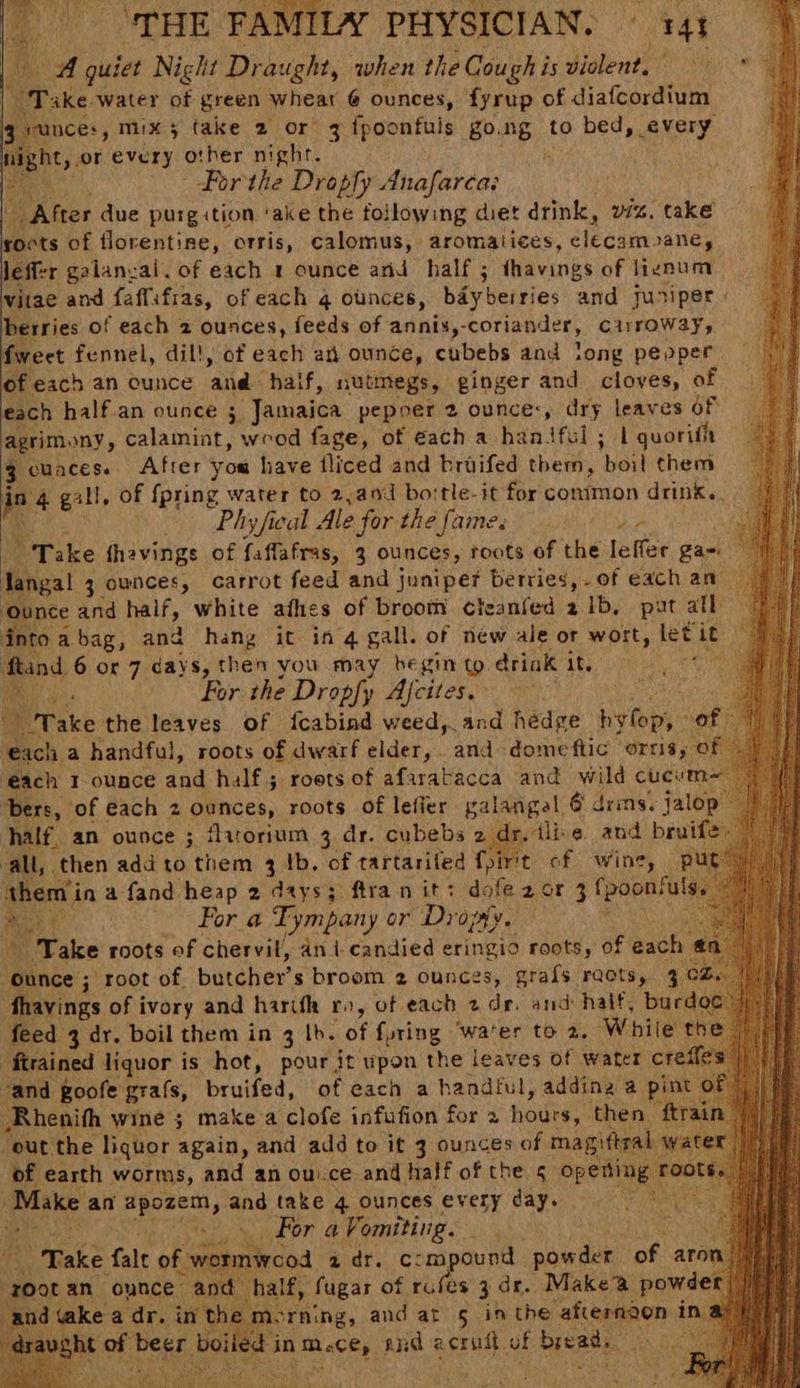 A quiet Night Draught, when the Cough i is violent, | rks water of green wheat 6 ounces, fyrup of i ateaedig 3 unces, mix; take 2 or 3 {poonfuls go. 26 to bed, every ight, or every other Wipe ao: ; m8 Por the Dropfy Anafarca: After due purgition ‘ake the following diet drink, viz. take roots of florentine, orris, calomus, aromalices, ieeaie pane, leffer galanval. of each 1 ounce and half ; avinds of lignum vitae and faffifras, of each q ounces, baybeiries and juniper berries of each 2 ounces, feeds of annis,- coriander, cirrowayy fweet fennel, dil!, of each an ounce, cubebs and long pepper of each an ounce and haif, nutmegs, ginger and cloves, of each half.an ounce ; Jamaica pepoer 2 ounce:, dry leaves of agrimony, calamint, wrod fage, of each a haniful ; 1 quorith 3 cuaces.. After yom have tliced and broifed them, boil chem ‘ta gill, of {pring water to 2,a0d bortle-it for common drink.. Phy feat Ale for the fame. Hp. Ri Take fhavings of faflafras, 3 ounces, roots of the leffer ga-\ ies! 3 ownces, carrot feed and juniper berries, of each an nce and half, white afhes of broom cleanfed 2ib, pat all fntoabag, and hang it ing gall. of new ale or wort, let it : ftand 6 or 7 days, then you may begin to drink it. Babi ian For the Dropfy Afcites. “Take the leaves of fcabind weed, and hedge byfop, of ‘each a handful, roots of dwarf elder, and dome flic “OItS y each I ounce and. half; roets of afaratacca and wild cucw bers, of each 2 ounces, roots of lefier galangel 6 drins. jalop half. an ounce 3 ‘lirorium 3 dr. cubebs 2 dr. tlie and bruifey all, then add to them 4 1b. of tartariled foirtt of wine, put: them in afand heap 2 days; ftra nit? dofe 2 or 3 fpoonfut . For a Tympany or Dropyy. “Take roots of chervil, ani-candied eringio roots, of each @n Ounce ; root of butcher’ s broom 2 ounces, grafs raots, 3 CZ. fhavings of ivory and harifh ro, of each 2 de. and half, burdoe feed 3 dr. boil them in 3 Ib. of {uring ‘water to 2. While t “firained liquor is hot, pour it upon the leaves of water crefle “and goofe grafs, bruifed, of each a handful, adding a pint o Rhenifh wine ; make a clofe infufion for a hours, ‘then } out the liquor again, and adé to it 3 ounces of magiftral of earth worms, and an ou.ce and half of the s opeting Make an apozem, and take 4 ounces every day. at For a Vomiting. tk Take fale obeiatiecos ai} ae oe mpound pow der of aro ‘rootan ounce and half, fugar of rufes 3 dr. Makea powde and «ake a dr. in the me ‘rning, and at 5 inthe -aheranond it ral vght of beer Bolt in aces, and 2 acrift of hese nee, Y