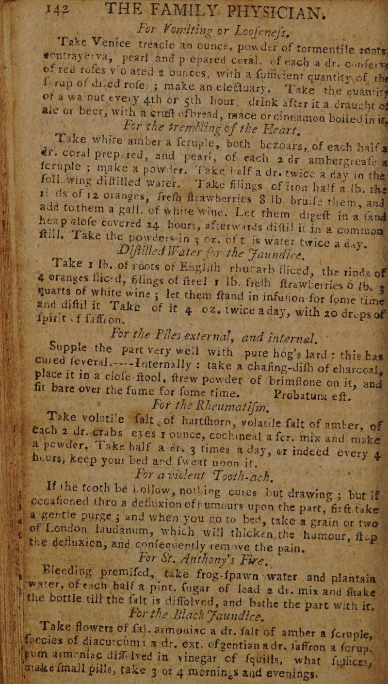 THE FAMIL Ye I a YSICIAN, For Fomiting or Loofenefie rae eee ‘Take Venice treacle an ounce, pow des x of tormentile roots, eontrayerva, pearl: ei iF epared coral. of cach a dr, confers of red rofes vio ated 2 ounces, with a fulficient quantity, of, _{irap of dried rofe: ; Mate aneletuary. Take the quantis of a wa'nut very 4th or sth hour: drink after ita craucht o ale or beer, with a erutc fhread, naace orcinna 2moa boiledind Lor the $r embling of the Heart, Pale white amber a feruple, both bezoars, af each half, ar. coral Prepered, and peart, of, each 2 dr ambergreate {cruple > make a powder. ‘I ‘ake half a dra twice a day in the) “follwing diffitied water. _. Take filings cf4ron half > ib. ch ti-ds of 52 Oranges, irefh fraw berries 3 lb. bru:fe them, a add tothem a gall. of white» wine. Let them: digett ina. te heap clofe covered 24 hours, afterwards difil it ina comny Rill, Take the powders-in 3.0zZ. of tis warer, twice a aay. : med Difilled Water for the Faundice, |: _ Take x Ib. of roots of Englith rhutarb fliced, the rinés 4 oranges llicrd, filings of feel x 1b. fredh Reawherries 6 Ib. quarts of White’ wine ; let them ftand in infution for fome tim “Bnd diftil it Take of it 4 O02, twice aday, with 20 aes Spit! t cf faffron, — ce For the Piles external, and internal, _ Supple the part Very weil with pure hog’s lard: this b _Guied feveral,--.- Internally : take a chafing-dith of eharcoa place it in a clofe- ftool, ftrew powder of brimflone on ae ana) it bare over the fume for fome time. | Probatura eft. . For the Rheumatifin, ! Take come baie of: hartfrorn , volatile falt of amber, e ch €rabs eyes F ounce, cochineat a fer. mix and mak C1 der, Take half adr. 3 times a. day, er indeed every HS keep your bed and {weat upon it, , (ai : ; ‘For a viclent To0th-ach, Pa f he tcoth bé Lollow, nothing cures but drawing ; my “but afioned thro a detlixion oftumours upon the part, firft. take : 3 and when you go to bed, takea grain or f fauda anum, | wich wall thicken, the» ‘humour, ; na. ae ext. chechiiva. sey iaffron a fory aS a