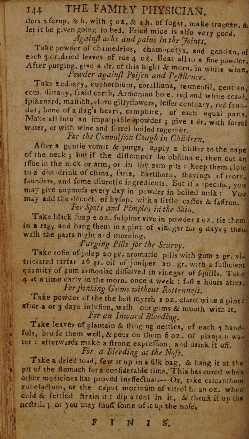 E FAMILY PHYS ders 2 fcrup. & h. with 5 02. & ah. of fugar, make trageae, & let it be given going to bed. Frie mice is alfo very good, _ nee Againfi achs and pains in the Foints, ° ae Take powder of chamedtios, chamopetys, and gentian, of €ach 3.dr.dried leaves of rie 4 oz. Beat allio a fine powder, After purging, give a dr. of this hight & morn, in white wine, Powder againft Poifon and Peftilence. ae Take tedoary, euphorbium, coralliana, termentil, gentian, com, dittany, fcatd earth, Armenian bo €. red and white corak, {pikenard, maf{tich, clove gillytlowers, lefler centuary, red fauns der; bone of a ftag’s heart, camphire, of each equai parts, Make all into an impalpable#powder 3 give i dr. with forrel water, or with wine and forrel boiled together. . a te For the Convulfiot Cough in Children, og After a gentie vomit & purge, apply a blifter to the nape. - ofthe neck; butif the diftemper be obftina e, then cut an’ ifue in the neck or arm; Or in the. armpits : Keep them clofe toa diet-drink of china, faria, hartfhorn, fhavings of ivor faunders, and forne ditretic ingredients, But if a ipecific, y< may give cupmofs every day in powder in boiled milk: You may add the deco&. of hyfop. witha little caftor & faffran, | Ns eg For Spots and Pimples in the Skit. a Take black foap 2 oz. fulphur vive in powder 3 oz, tie them! ina ragy and hang then ina pint of vihegar tor g days; t wath the parts night ard morning. oie Purging Pills for the Scurvy, BA ‘Take rofin of julep 20 gr. aromatic pills with gum 2 prev _triotated tartar 16 er. oif of juniper 10 gi. with a futhcient! lantity Of gum armoniac diffolved in vinegar of a # ~ . wi “4 Ss . Peasy Mite ‘ge eT ce hala ¥ By ‘! rms f fruit fome of it up the nofe, Fos ; oe ~ al wank . Me a PE ee Piet ee ek Meo