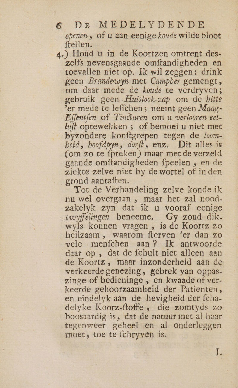 openen, of u aan eenige koude wilde bloot ftellen. 4.) Houd u in de Koortzen omtrent des- zelfs nevensgaande omftandigheden en toevallen niet op. Ik wil zeggen: drink geen Prandewyn met Campber gemengt, om daar mede de koude te verdryven; gebruik geen Huislook.zap om de bitte ‘er mede te lefichen ; neemt geen Maag- EfJentfen of Tinêluren om u verlooren eet- luft optewekken ; of bemoei u niet met byzondere konftgrepen tegen de loom- beid, boofdpyn, dorft, enz. Dit alles is (om zo te {preken ) maar met de verzeld gaande omftandigheden fpeelen , en de ziekte zelve niet by de wortel of in den grond aantaften. Tot de Verhandeling zelve konde ik nu wel overgaan , maar het zal nood- zakelyk zyn dat ik u vooraf eenige twyffelingen beneeme. Gy zoud dik. wyls konnen vragen „ is de Koortz zo heilzaam , waarom fterven ‘er dan zo vele menfchen aan ? Ik antwoorde daar op , dat de fchult niet alleen aan de Koortz , maar inzonderheid aan de verkeerde genezing, gebrek van oppas- zinge of bedieninge , en kwaade of ver- keerde gehoorzaamheid der Patienten, en eindelyk aan de hevigheid der fcha- delyke Koorz-ftoffe , die zomtyds zo boosaardig is, dat de natuur met al haar tegenweer geheel en al onderleggen moet, toe te fchryven is.