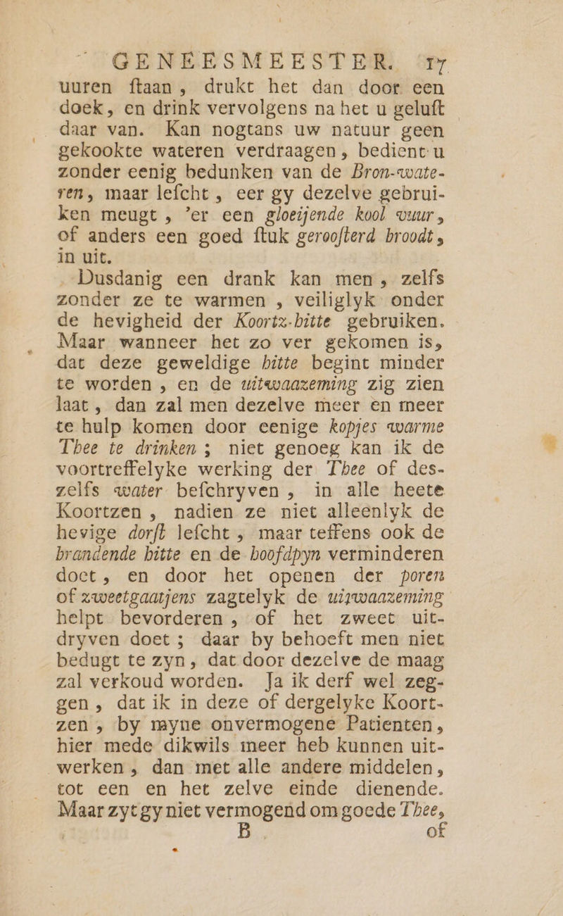 uuren ftaan , drukt het dan door een doek, en drink vervolgens na het u geluft daar van. Kan nogtans uw natuur geen gekookte wateren verdraagen, bedient u zonder eenig bedunken van de Bron-wate- ren, maar lefcht , eer gy dezelve gebrui- ken meugt , ’er een gloeijende kool vuur, of anders een goed ftuk geroofterd broodt , in uit. ‚„Dusdanig een drank kan men, zelfs zonder ze te warmen , veiliglyk onder de hevigheid der Koortz-bitte gebruiken. Maar wanneer het zo ver gekomen is, dat deze geweldige hitte begint minder te worden , en de witwaazeming zig zien laat , dan zal men dezelve meer en meer te hulp komen door eenige kopjes warme Thee te drinken ; niet genoeg kan ik de voortreffelyke werking der Thee of des- zelfs water befchryven , in alle heete Koortzen , nadien ze niet alleenlyk de hevige dorft lefcht , maar teffens ook de brandende bitte en de boofdpyn verminderen doct, en door het openen der poren of zweetgaatjens zagtelyk de uiywaazeming helpt bevorderen , of het zweet uit- dryven doet ; daar by behoeft men niet bedugt te zyn, dat door dezelve de maag zal verkoud worden. Ja ik derf wel zeg- gen, dat ik in deze of dergelyke Koort- zen , by myne onvermogene Patienten, hier mede dikwils meer heb kunnen uit- werken , dan met alle andere middelen, tot een en het zelve einde dienende. Maar zyt gy niet vern om goede 7 m 4)