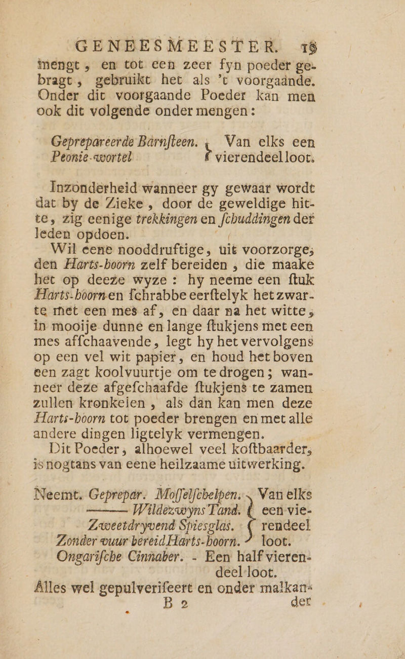 mengt , em tot een zeer fyn poeder ge- bragt , gebruikt het als ’c voorgaände. Onder dit voorgaande Poeder kan men ook dit volgende onder mengen: Geprepareerde Bärnfteen. ı Van elks een Peonie- wortel r vierendeelloot, Inzonderheid wanneer gy gewaar wordt dat by de Zieke , door de geweldige hit- te, zig eenige trekkingen en fchuddingen det leden opdoen. dE Wil eene nooddruftige, uit voorzorge; den Harts-hoorn zelf bereiden , die maake het op deeze wyze : hy neeme een ftuk Harts-boornen Tchrabbe eerftelyk het zwar- te met een mes af, en daar na het witte ; in mooije dunne en lange ftukjens met een mes affchaavende, legt hy het vervolgens op een vel wit papier, en houd het boven een zagt koolvuurtje om te drogen ; wan- neer deze afgefchaafde ftukjens te zamen zullen kronkeien , als dan kan men deze FHarts-boorn tot poeder brengen en met alle andere dingen ligtelyk vermengen. Dit Poeder; alhoewel veel koftbaarder, is nogtans van eene heilzaame uitwerking. Wildezwyns Tand. { een vie- Zweetdryvend Spiesglas. : ( rendeel Zonder vuur bereid. Harts-hoorn. 7 loot. Ongarifche Cinnaber. - Een half vieren- B deel-loot. Alles wel gepulverifeert en onder malkan- Ba der Neemt. Geprepar. Moffelfebelpen. = elks