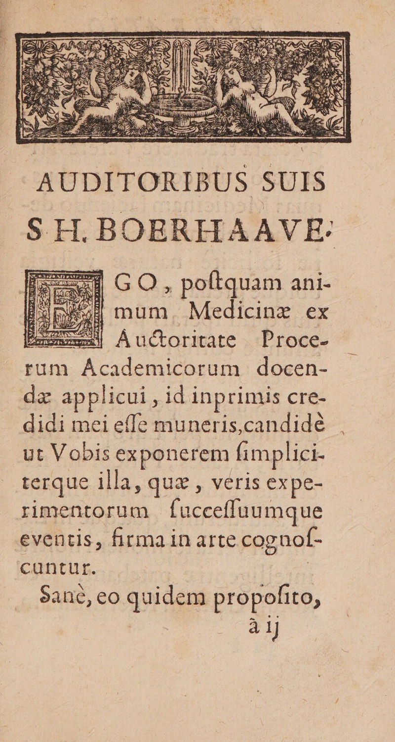 AUDITORIBU S SUIS SH. BOERHAAVE: 156 GO, poftquam ani- Bua) mum. Medicine ex xxx] Auctoritate Proce- rum AÁcademicorum docen- da applicui , id inprimis cre- didi mei effe muneris,candidé ut Vobis exponerem fimplici- terque illa, quz , veris expe- rimentorum | faücceffuumque eventis, firmain arte coguof- cuntur. xs $ane, eo quidem propofito, | à 1J