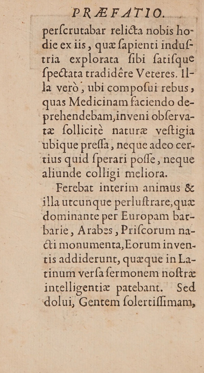 DIU Ed IDEE perfcrutabar relicta nobis ho- die ex iis , quz fapienti induf-- tria explorata fibi fatifque fpectata tradidére Veteres. Il- la veró ; ubi compofui rebus, quas Medicinam faciendo de- prehendebam,inveni obferva- tz Íollicité nature veftigia ubique preffa, neque adeo cer- tius quid ped pofle , neque aliunde colligi meliora. — Ferebat interim animus &amp; illa utcunque perluftrare,que dominante per Europam bar- barie, Arabss , Prifcorum na- cti monumenta, Eorum inven- tis addiderunt, queque in La- tinum verfafermonem noftra intelligentiz patebant. Sed O dolui, Gentem folertiffimam,