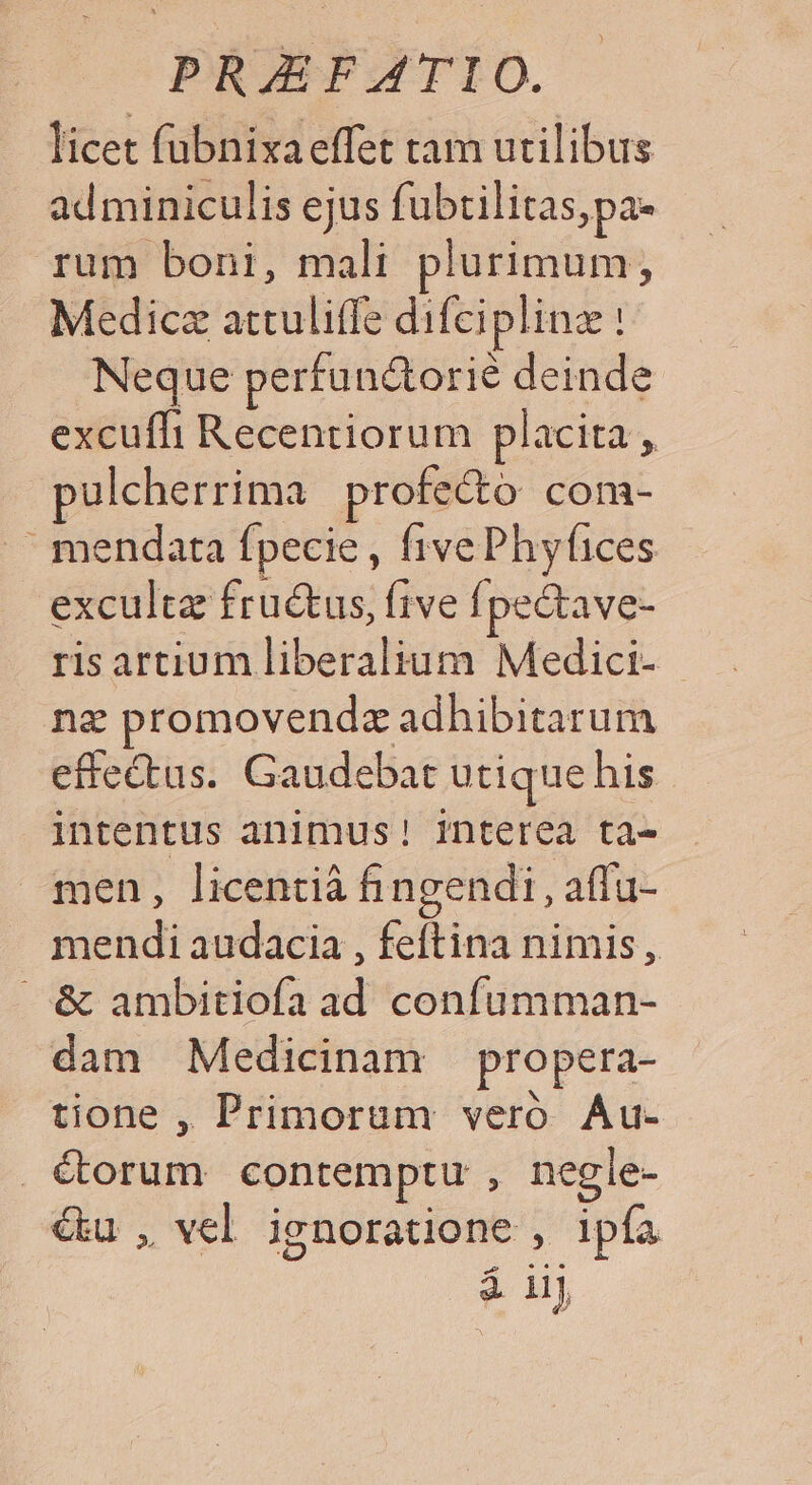 licet fubnixaeffet tam utilibus adminiculis ejus fubtilitas,pa- rum boni, mali plurimum, Medicz attuliffe difeiplinz : Neque perfundtorié deinde excuffi Recentiorum placita , pulcherrima profecto com- mendata fpecie, fivePhyfices exculta fructus, five fj pectave- risartium liberalium Medici- - nz promovendz adhibitarum effectus. Gaudebat utique his intentus animus! interea ta- men, licentià fhingendi , atfu- mendi audacia , feftina nimis, &amp; ambitiofa ad confumman- dam Medicinam propera- tione , Primorum veró Au- . C€orum contemptu , negle- &amp;u , vel ignoratione , ipfa á iij