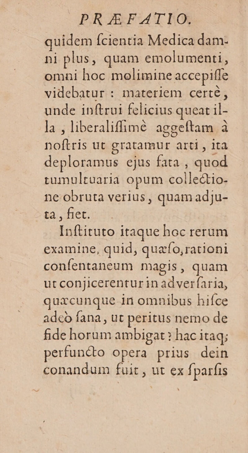OUR ERFAMCT BOXS quidem fcientia Medica dam- ni plus, quam emolumenti, omni hoc molimine accepifle videbatur : materiem certé, unde inftrui felicius queat il- la , liberaliffimé aggeftam à noftris ut gratamur arti , ita deploramus ejus fata , quod tumultaaria opum colle&amp;tio- ne obruta verius, quam adju- ta , fiet. Inftituto itaque hoc rerum examine, quid, quafo, rationi confentaneum magis, quam utconjicerenturin adverfaria, quxcunque in omnibus hifce adeo fana , ut peritus nemo de fide horum ambigat ? hac itaq; perfuncto opera prius dein conandum fuit , ut ex fparfis