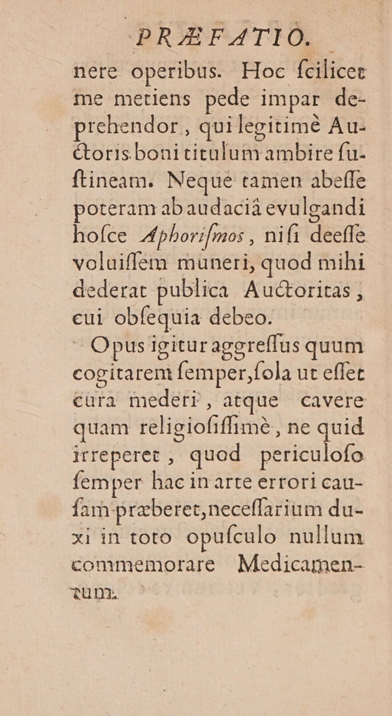 nere operibus. Hoc fcilicet me metiens pede impar de- prehendor , quilegitimé Au- étorisbonititalum ambire fu- ftineam. Neque tamen abeffe poteram abaudaciá evulgandi hoíce 4pbori[mos , nifi deefle voluiffem muneri, quod mihi dederat publica. Auctoritas , cui obfequia debeo. « Opus igituraggreffus quum cogitarem femper,fola ut effet cura mederr, atque cavere quam religiofiffimé, ne quid irreperet , quod periculofo femper hac in arte errori cau- fam preberet,neceffarium du- xi in toto opufculo nullum commemorare Medicamen- tunm.