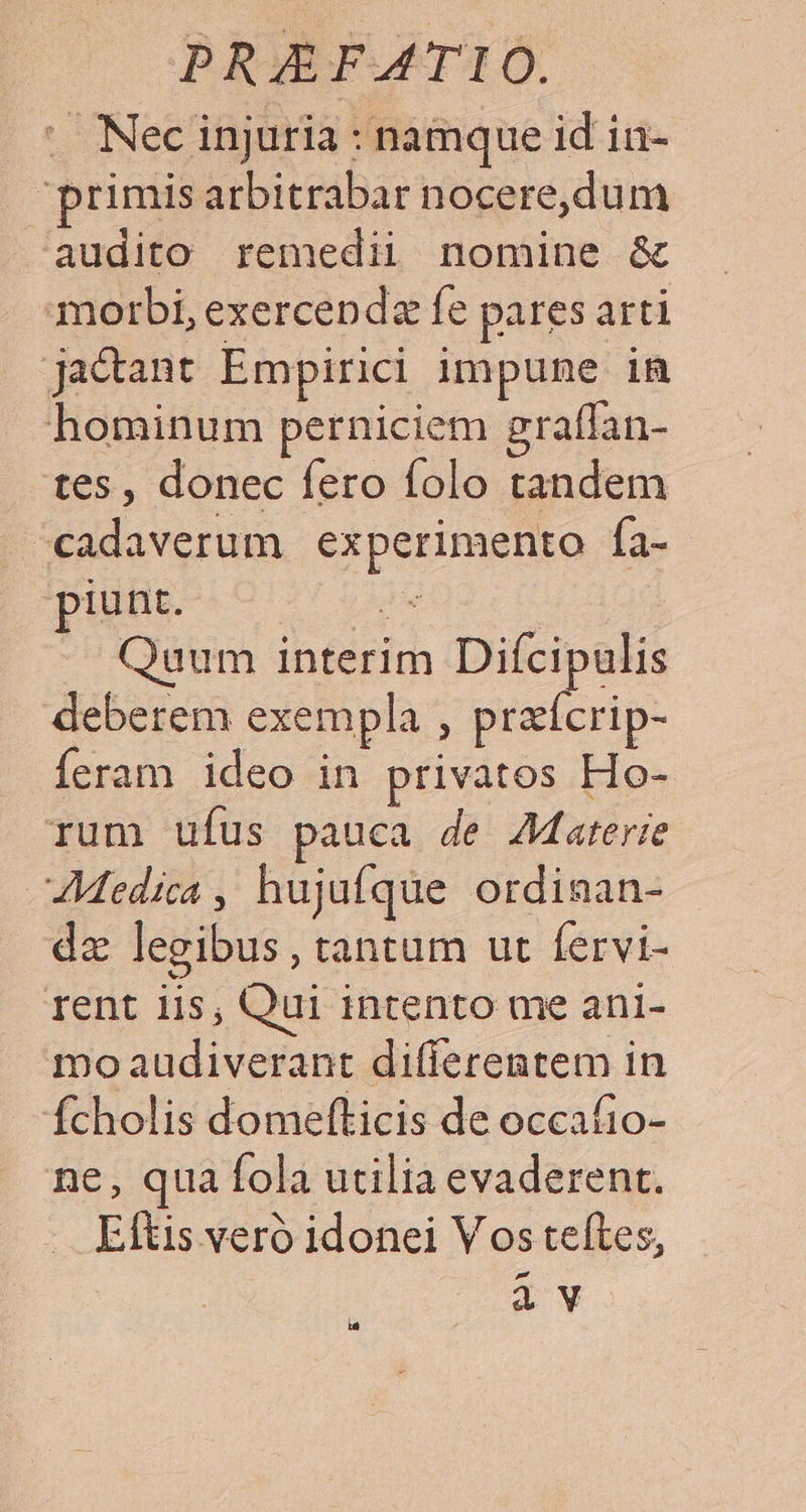 . Necinjuria : namque id in- primis arbitrabar nocere,dum e audito remedii nomine &amp; morbi, exercenda fe pares arti ja&amp;ant Empirici impune in hominum perniciem gratfan- tes, donec fero folo tandem ^cadaverum experimento fa- piunt. e | Quum interim Difcipulis deberem exempla , peli p- Íeram ideo in privatos Ho- rum ufus pauca de AJaterie Medica , hujufque ordinan- dz legibus , tantum ut fervi- rent iis; Qui intento me ani1- mo audiverant differentem in Ícholis domefticis de occafio- ne, qua fola utilia evaderent. Eftis veró idonei Vos teftes, à v la
