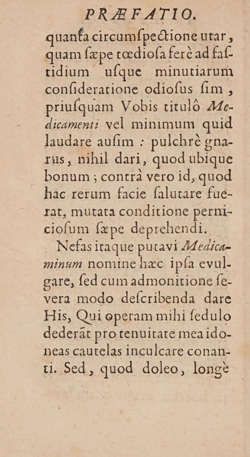 quanfa circumípectione utar , quam fzpe taediofa feré ad faf- tidium ufque minutiarum confideratione odiofus fim , priufquam Vobis titulo Ae- dicamenti vel minimum quid laudare aufim : pulchré gna- rüs, nihil dari, quod ubique bonum ; contra vero id, quod hàc rerum facie falutare fue- rat, mutata conditione perni- ciofum íxpe deprehendi. Nefas itaque putavi Zded/ca- minum nomine hzc ipía evul. gare, fed cum admonitione fe- vera modo deícribenda dare His, Qui operam mihi fedulo dederát pro tenuitate meaido- neas cautelas inculcare conan- ti. Sed, quod doleo, longs