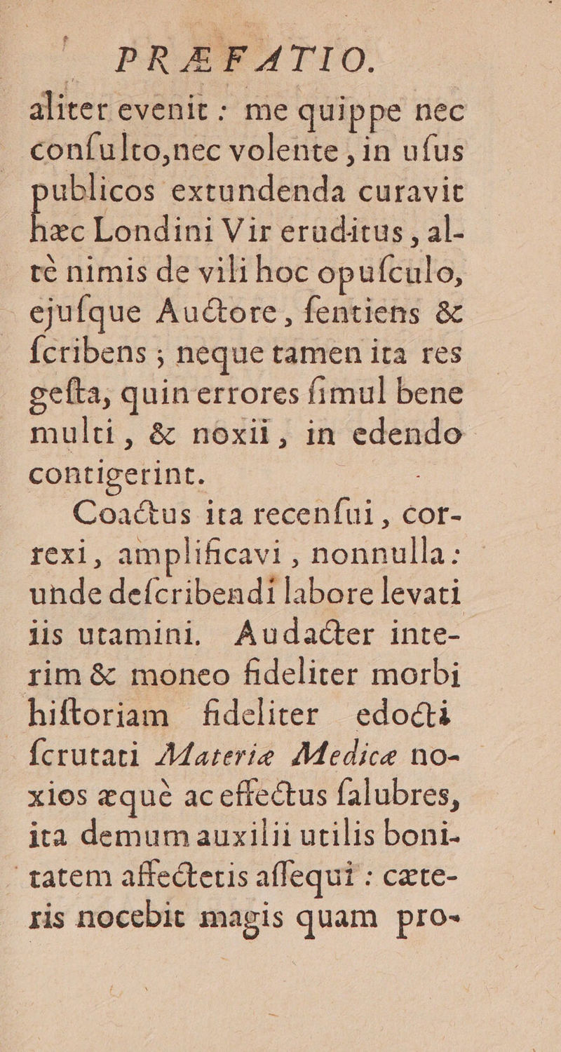 c PROGNUWTIO. aliter evenit : me quippe nec coníulto,nec volente , in ufus publicos extundenda curavit 3n Londini Vir eruditus , al- te nimis de vili hoc opufculo, ejufque Auctore, fentiens &amp; Ícribens ; neque tamen ita res gefta, quinerrores fimul bene multi, &amp; noxii, in edendo contigerint. Coactus ita recenfui , cor- rexi, amplificavi , nonnulla: unde deícribendi labore levati lis utamini, Audacdcter inte- rim &amp; moneo fideliter morbi hiftoriam fideliter | edocti fcrutati Materie Medice no- xios equé ac effectus falubres, ita demum auxilii utilis boni- tatem affedtetis affequi : cate- ris nocebit magis quam pro-