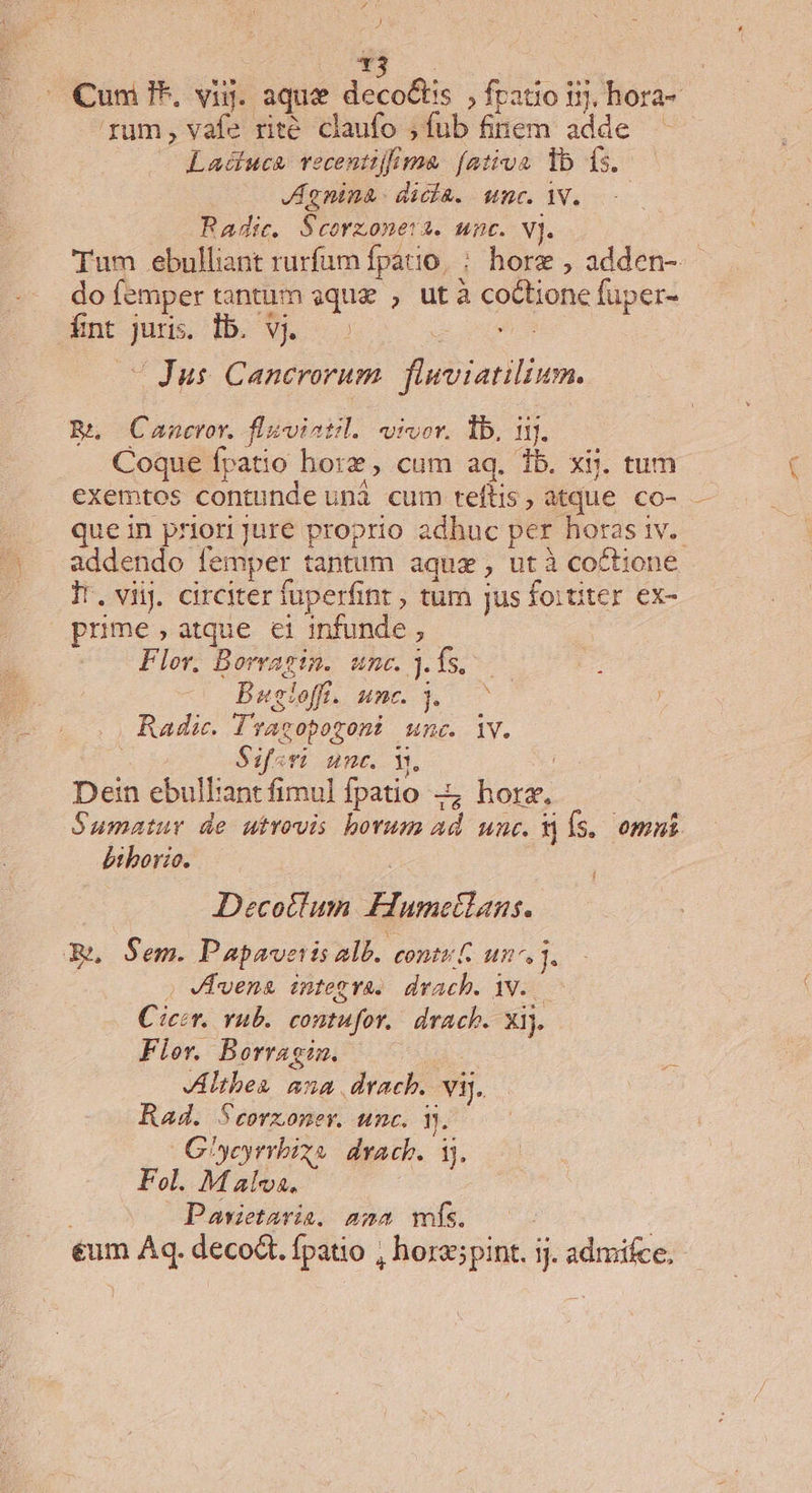 J Cum ?*, vig. aque deco&amp;tis ;fratio ij, hora- rum, vafe rite claufo ;fub finem adde — Laduca. vecentilrma. fativa lb fs. JAgnina- dicla. wnc. Y. Radic. Scorzoneva. unc. vj. : Tum ebulliant rurfum fpatio, : horz , adden- do femper tantum sque , ut à coctione füper- fnt juris. lb. Vj. z - Jus Cancrorum. fluviatilium. Bn /Cancror. fliviatil. wivor. lb. 1j. Coque fpatio hore, cum aq, 1b. xij. tum exemtos contunde unà cum teftis, atque co- que in priori jure proprio adhuc per horas 1v. addendo femper tantum aqux, utà coctione Ir. viij. circiter fuperfint , tum jus foititer ex- prime,atque et infunde , Flor. Borragin. unc. 3. fs. Bugloff. unc. Y. ^ Radic. l'racopozoni unc. iv. Siri unc. v.n Dein ebulliant fimul fpatio 4 hora. Sumatur de utrovis borum ad unc. Xj Ís. omni biborio. Decotlum Eiumctlans. Ren Sem. Papavetis alb. conté£ un. » Vena integva.. drach. Y..— Cicer. vub. contufor.. drach. xij. Fler. Borragim. VEItbes sua drach. vij. Rad. Seorxoner. unc. 3. — G^yeyrrbixe drach. ij. Fol. M alva. Pawietavia, ama ms. €um Aq. decodt. fpatio , horaspint. ij. admifce,