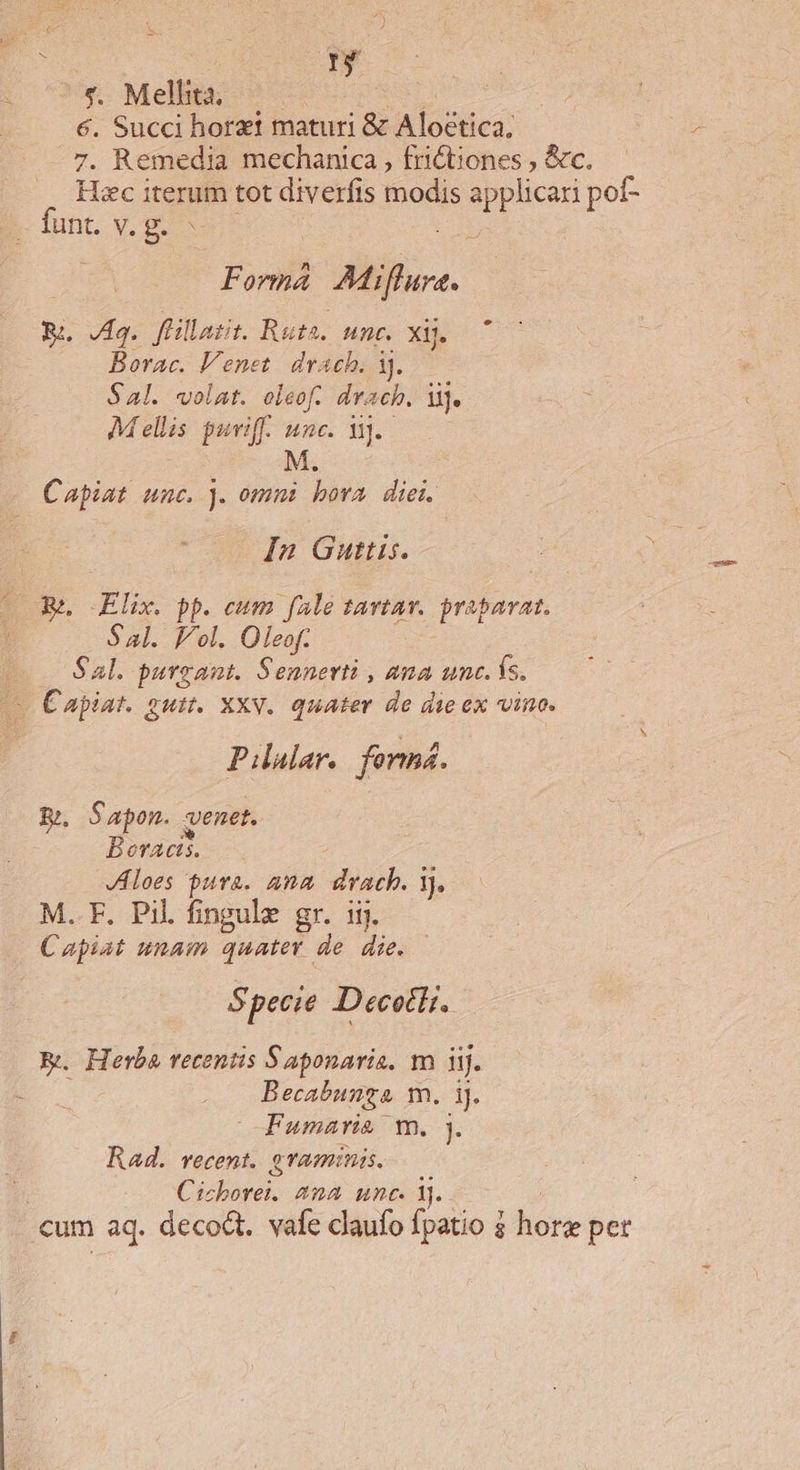 «. Melhta, €. Succi horzt maturi &amp; IK iodlies 7. Remedia mechanica , frictiones , &amp;c. Hzc iterum tot diverfis modis pun pot- funt. v. g. Forma Mifuce. RE. Jag. füllatit. Ruta. unc. xij. Borac. Venet. drach. 3). S41. volat. oleof. drach. M]. : Mellis puriff. unc. Vj. M. Capiat unc. . ommi bora diei. In Guttis. EPA x.  cum . f4le savtav. prapavat, Sl. lol. Oleof. | Sal. purgant. Sennerti , ama unc. ís. v Capiat. guit. XXV. quater de die ex vino. Pilalar. forms. E. Sapon. qenet. Bervacis. JAloes pura. ana drach. 1). M. F. Pil fingule gr. iij. Capiat unam quater de. die. $ pecie DecetH. E. Herba recentis Saponaria. m iij. Becabunza m. iJ. Fumari&amp; Ww. ]. Rad. vecent. graminis. ; Cibarei ana unc. Y. cum aq. deco. vafe dlaufo fpatio 2 hore pet