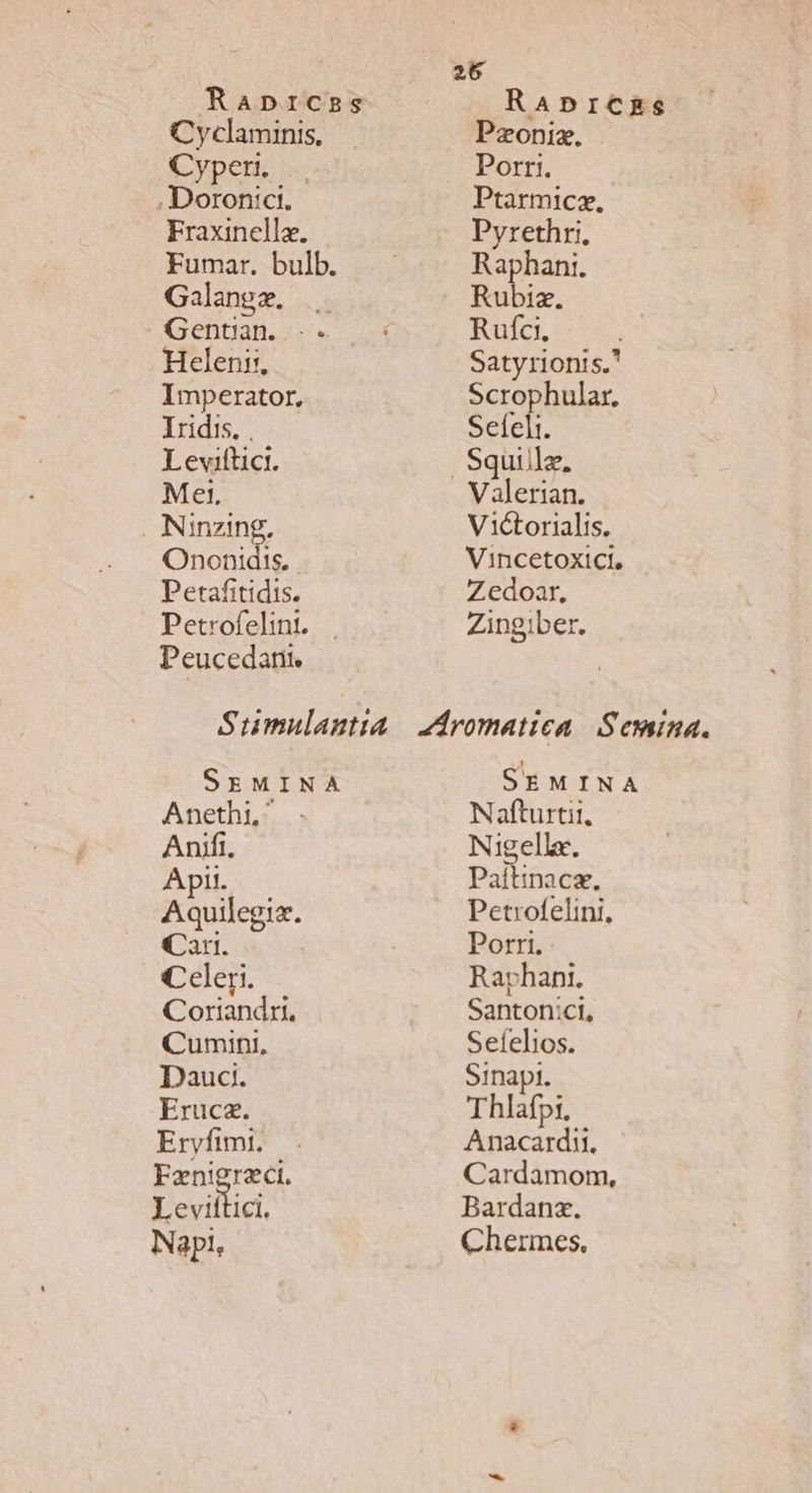 Raprcss Cyclaminis, Cypen. .. . Doronict. Fraxinellz. Fumar. bulb. Galangz. . Gentan. .-. Heleni:, Imperator, Iridis. , Leviftici. Mei. Ninzing,. Ononidis, Petafitidis. Petrofelint. Peucedantr RaAprczas Pzoniz. Porri. Ptarmicz. Pyrethri, Raphanti. Rubiz. Rufci. Satyrionis. Scrophular. Sefeli. Valerian. Victorialis. Vincetoxici, Z edoar, Zingiber. SEMINA Anethi, Aníifi. Apil. Aquilegiz. Cay. Celer. Coriandri. Cumini, Dauci. Eruca. Ervyfimt. Fznigraci. Levillici. Napi, SEMINA Nafturtii, Nigelle. Paítinace, Petrofelini, Porri. Raphant. Santonici, Sefelios. Sinapt. Thlafpi. Anacardii. Cardamom, Bardanx. Chermes.,