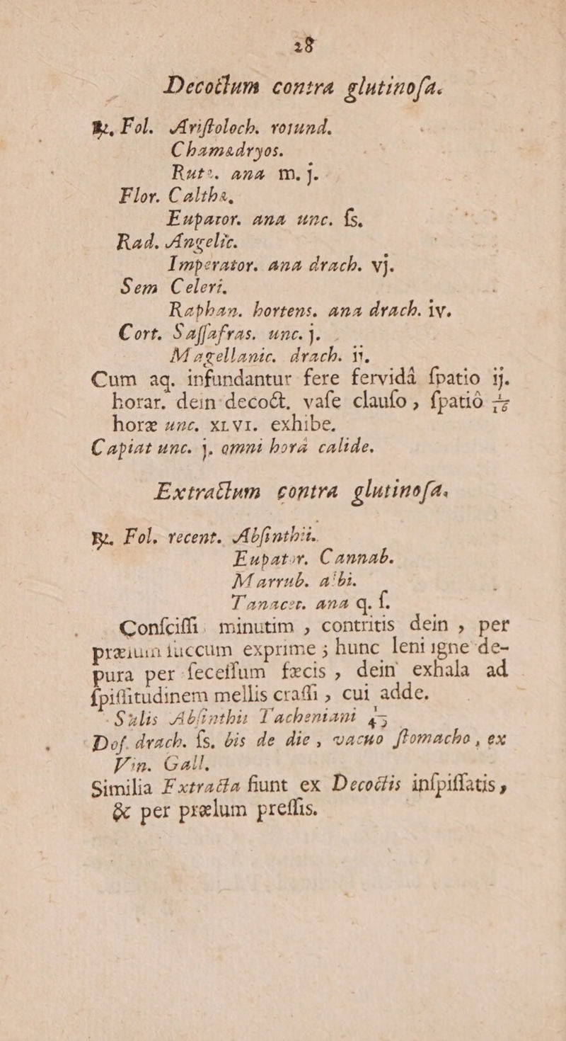Decotlum contra glutinofa. V, Fol. JAriffolocb. vo1und. Chamadryos. Rut*. ana m.j. Flor. Caltba, Euparor. ana unc. fs. Rad. Angeli. Imperator. Ana drach. vj. Sem Celer. Rapban. bortens. ana drach. Y. Cort. Saffafras. unc.]... M sgellanic.. drach. V. Cum aq. infundantur fere fervidà fpatio jj. horar. dein:deco&amp;t, vafe claufo , fpatió horz «2c. x, v1. exhibe. Capiat unc. ). omni bora. calide. Extratlum. contra. glutinofa. Ye. Fol. recent. Abfinthii. | Eupator. Cannab. M arrub.. aibi. T'anacer. ana Q. 1. . . Confdffi. minutim , contritis dein , per praiuniuccum exprime ; hunc leni igne de- pura per feceffum fzcis, deim exhala ad fpifitudinem mellis cra , cui adde. Sulis JAbfinthis Tacheniani 45 Dof. dvach. s. bis de die , vacuo. ftomacho , ex Fn. Gal. Similia Fxtraa fiunt ex Decociis infpiffats , &amp; per prelum preffis. |