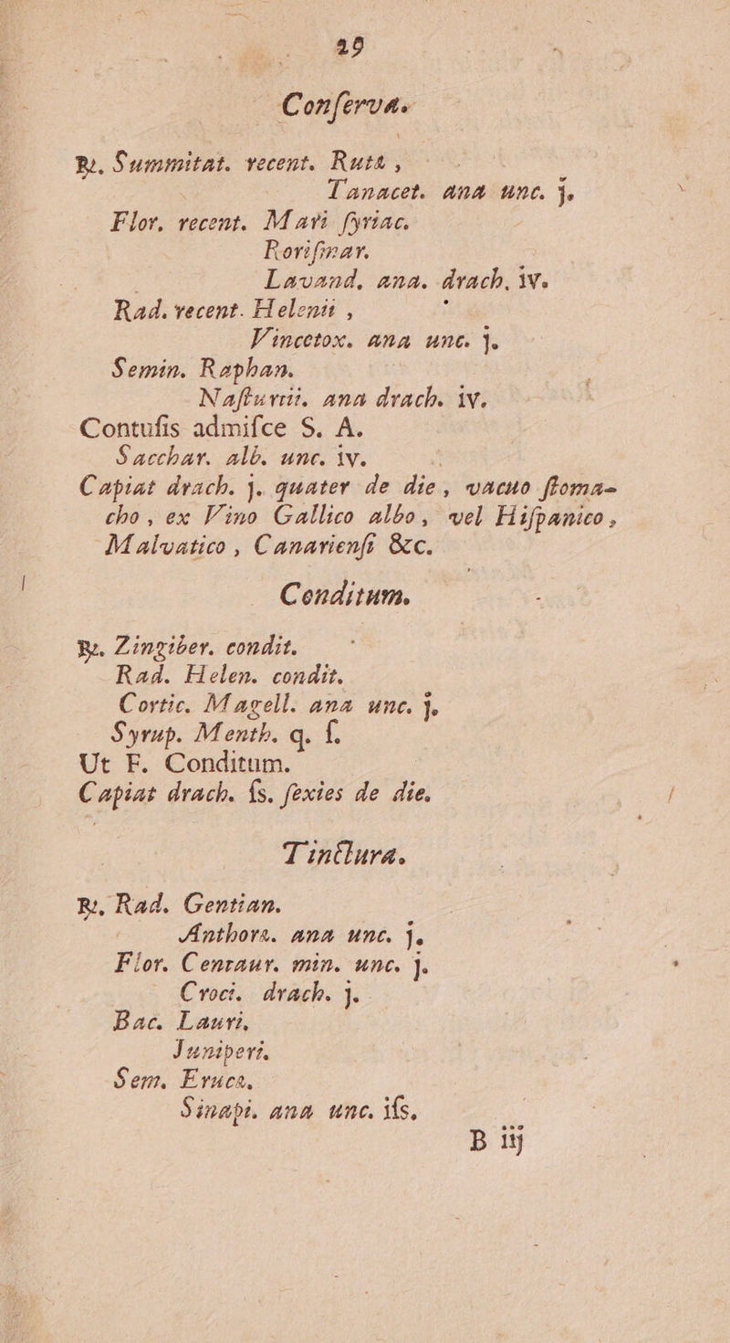 Conferva. Pu. S'umimitat. vecent. Ruta , : lanacet. ana unc. 3. Flor. recent. M avi. fyriac. Rorifinar. Lavand, ana. drach, v. Rad. vecent. H elenit , Vincetox. &amp;na unc. ]. Semin. Raphan. Nafiuvii. ana drach. iv. Contufis admifce S. A. S acchar. Alb. unc. iv. Capiat drach. j. quater. de die , vacuo floma- cho , ex Vino Gallico albo, vel Hifpanico, Malvatico , Canarienfi &amp;c. Ceonditusm. Ye. Zingiber. condit. Rad. Helen. condit. Cortic. M agell. ana. unc. ]. Syrup. Mentb. q. f. Ut F. Conditum. C piat drach. Ís. fexies de dia T intlura. R;, Rad. Gentian. Jnthors. ana unc. j. Fior. Cenraur. min. unc. ]. Croci.. drach. ]. Bac. Lauri, Juniper. Sem. Eruca. Sinapi. ana. unc. Ys, B 15