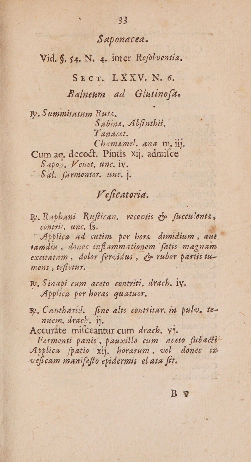 5S aponacea. Vid, $. $4. N. 4. inter Refolventia, - Srzcr. LXXV. N. e. Balueurn ad Glutim fa Rz. Summitatum Rute, | Sabina, Abfinthii, T'anacet. Chamamel. ana wm. iij. Cum aq. decodt. Pintis xij. admifce Sapos. P'enet, inc. Y. C Sal. farmentor.. unc. j. Veftcatoria. KR. Raphani Ruffican. vecentis d fuceulenta, contvit, unc, 1S. Á ' VRpplica ad cutim per bora dumidium , aut ^ tundin , donec inflamm actionem fatis mapnam excitata , dolor fervidus , qo vubor decis iu- mens , tefietur. Rj, Sinai cum. aceta. contriti, drach, iv. JApplica per boras quatuor. B. Cantbarid. — fine alis. contritav. in pulv, te- nuem, drach, 1). Accuràte mifceantur cum drach. vj. Fermenti panis , pauxillo cum. Aceto fubacti- JApplica [patio xi. horarum , vel donec im veficam manifefto epidermis el aia frt. pv