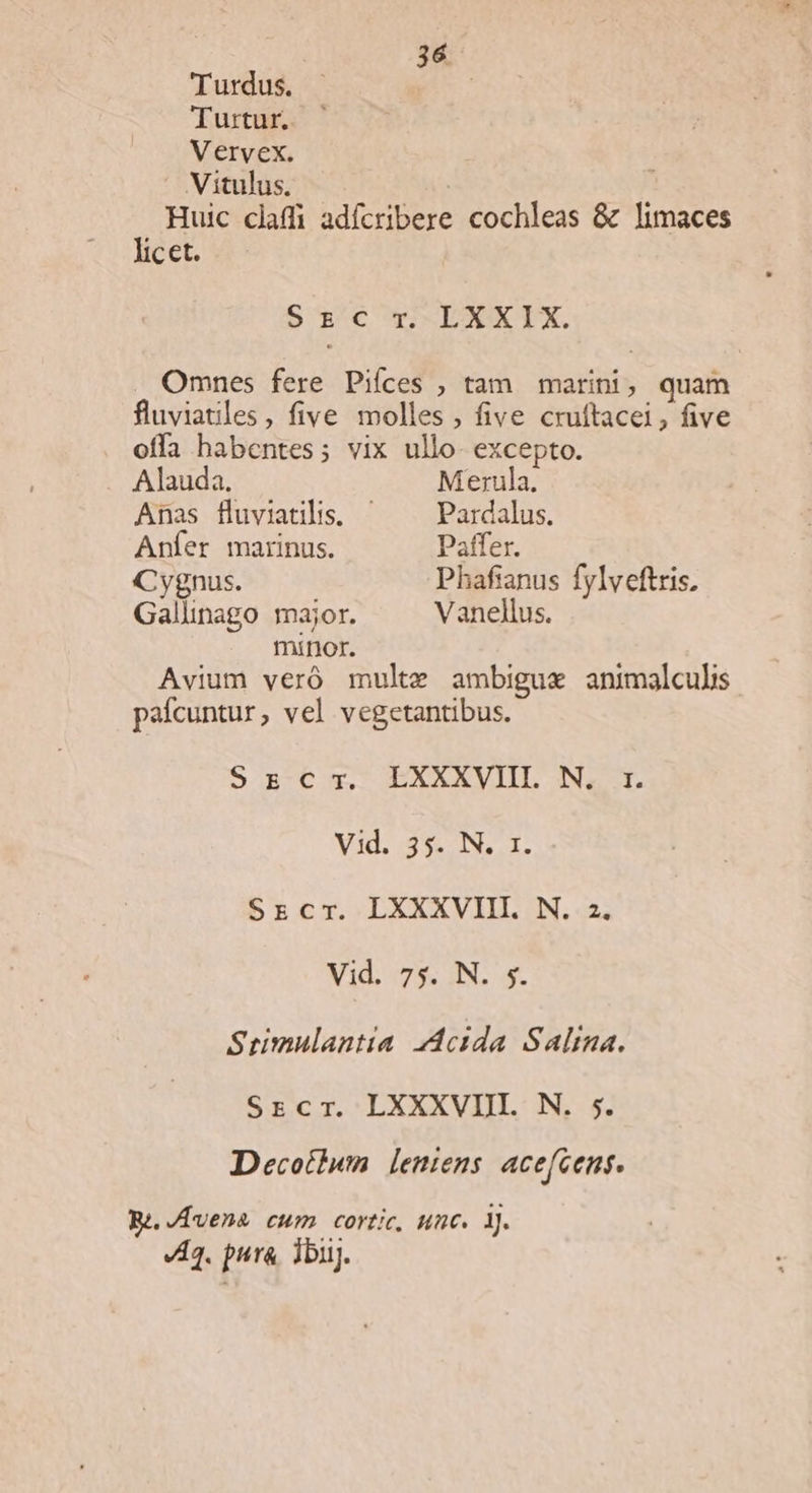 Turdus. | Turtur. Vervex. Vitulus. : Huic claffi adícribere cochleas &amp; limaces licet. 5r:'cwDKIX. . Omnes fere Piíces ; tam. marini, quam fluviatiles, five molles , five cruftacei, five offa habentes; vix ullo excepto. Alauda. Merula. Anas fluviatilis, -— Pardalus. Aníer marinus. Paffer. Cygnus. Phafianus fylveftris, Gallinago major. Vanellus. minor. Avium veró multe ambigue animalculis pafcuntur, vel vegetantibus. S g-€ x. EXXXVIIL N. t. Vid. 995, NL I. Srcr. LXXXVIII. N. 2. Vid. 73; IN; 5s. Seiumulantta dcida Salma. Srcr. LXXXVIII. N. 5. Decotiuwm [leniens acefcens. Be /Lvena cum cortic, unc. 1j. A3. pura. Tbuj.