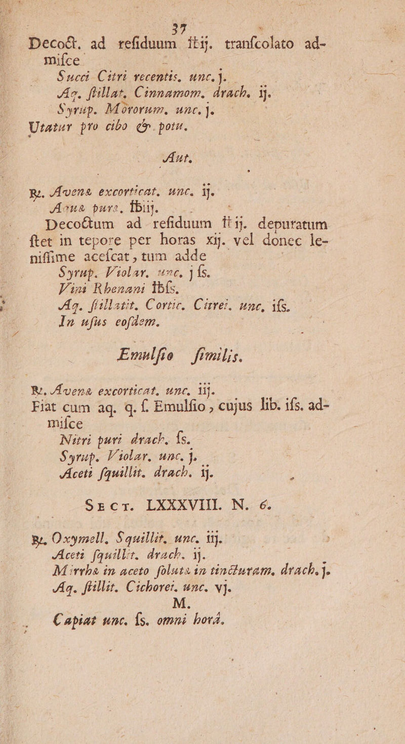 Deco&amp;. ad refiduum it5. tranfcolato ad- mifce : Succ. Citri recentis, unc. ). Jn. fllat, Cinnamom, drach. jj Syrap. Movorum. We]. Utatar pro cibo (o. potu. Jut, Rz. / lena excorticat, unc. i. JAoua purs, Íbin. Decoctum ad refiduum T ]. deputatum - ftet in tepore per horas xij. vel donec le- niffime acefcat, tum adde Syrup. Violar. ^t, ] fs. Jimi Rhenani lbs. Ja. f(allatit. Cortic,. Cirrez. une, Y. ln ufus eofdem. Emulfi e fimilis. Ri. /Hvena. excorticat, unc, lj. Fiat cum aq. q. f. Emulfio , cujus lib. ifs. ad- mifce Nitri puri. dvacb, fs. Syrup. Violar, unc. j. KAceti. fauillit, drach. ij. Srzcr. LXXXVIIL N. 6. gi, Oxymell, Squillit, unc. 11). Acti. fauillr. drach. 1). M rrbà in aceto. foluta in tinciutatm, drach. . VAg. flillir. Cicborer. unc. vj. M Capiat unc. Ís. omni bová.