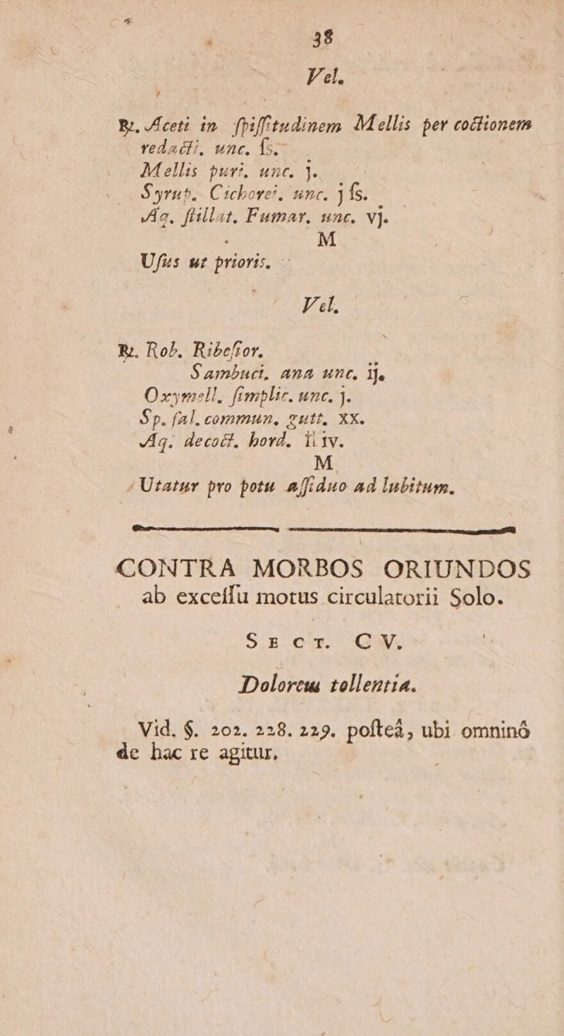 s T Vel. , Ep, ceti in inf tudinem. M ellis per coctionem redacti, unc. Mellis puri, unc. . Syrut.. Cicboreé, unc. ] fs. Va, JT Fumar. unc. vj. M Ufus ut prioris Vl, Ej. Rob. Ribefior. Sambuci, ana unt, i. Qxymell. fimplir. unc. ]. Sp. fal. commun, gulli, XX. Ja. decodt. ox ji 1v. / Utatur pro potu. Affduo ad lubitum. CONTRA MORBOS ORIUNDOS ab exceífu motus circulatorii Solo. SgcT. QW, Dolore tolleztia. Vid. $. 202. 228. 229. pofteà, ubi omninà de hac re agitur,