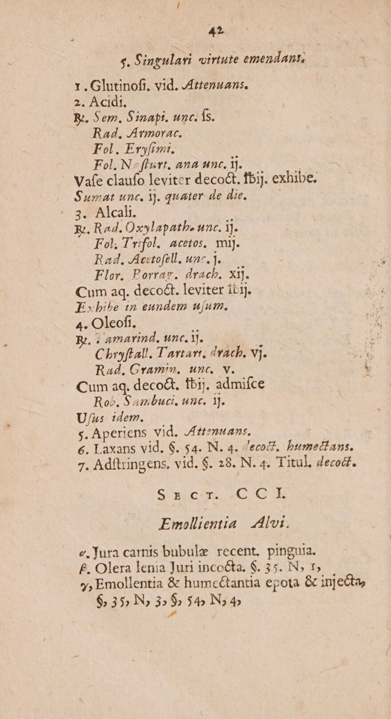 $. Singulari virtute emendant, 1 .Glutinofi, vid. Jztenuans. 2. Acidi, Kj. Sem. Sinapt. unc. fs. Rad. JAvmorac. Fol, Eryfimi. Fol. N«flurt, ana unc. 1j. Vafe claufo leviter deco&amp;t. fbi]. exhibe. Sumat unc, Y. quater de die. | : 3. Alcali. Ri. Rad. Oxylapatbe unc. ij. Fol; T'rifol. acetos, mij. Rad, JAccetofell, unc, . Flor. Porrae. drach. xi]. Cum aq. deco&amp;t. leviter itj. Fxbhibe 1n eundem ujum. 4. Oleofi, R;, : amarind. unc. Y). Chryftall. T'artart. dtAch, V]. Rad. Gramin, unc, v. Cum aq. deco, fbij, admifce Ro. S ambuci, unc. 1]. U/ns idem. s. Aperiens vid. Jfttemuan:. €. Laxans vid. $. $4. IN. 4. ecot?, bumectans. 7. Adftringens. vid. $. 28. N. 4. Titul, Jecodt. Gi wrom aC C a Emollientia | Avi. e, Jura carnis bubule recent. pinguia. £. Olera lenia Juri inco&amp;a, $. 35. IN; 1, y, Emollentia &amp; humcétantia epota &amp; injecta $35lN»5$ i5N; v