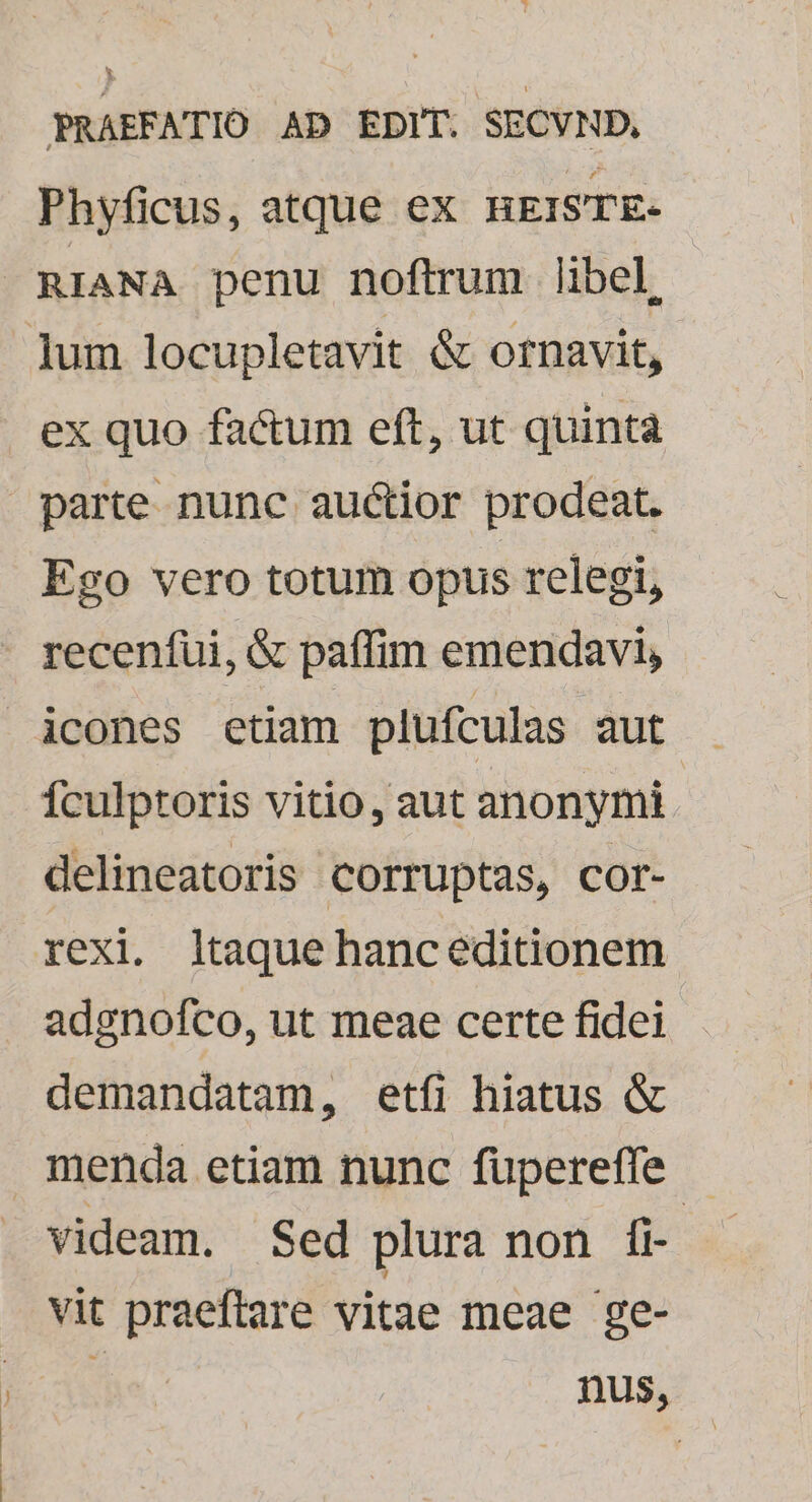 Phyficus, atque ex HEISTE- RIANA penu noftrum libel, lum locupletavit &amp; ornavit, ex quo factum eft, ut quinta parte nunc auctior prodeat. Ego vero totum opus relegi, . recenfui, &amp; paffim emendavi, icones etiam plufculas aut Ículptoris vitio, aut anonymi delineatoris corruptas, cor- rexi. ltaque hanceditionem adgnofco, ut meae certe fidei demandatam, etfi hiatus &amp; menda etiam nunc fupereffe |. videam. Sed plura non fi- vit praeftare vitae meae ge- e, nus,