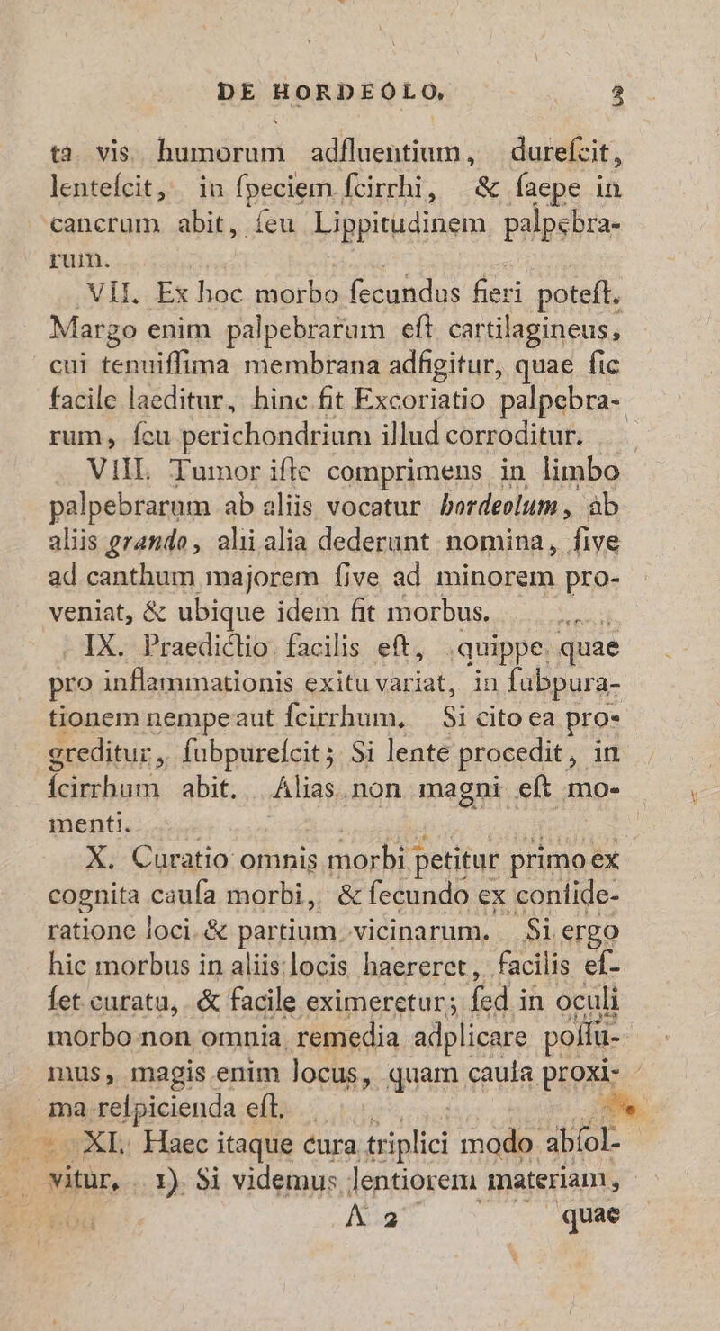 ta. vis. humorum adfluentium, — durefzit, lentefcit, in fpeciem fcirrhi, | &amp; faepe in cancrum abit, íeu Ligpitudinem palpebra- rum. VII. Ex hoc morbo fecundus en potefl. Margo enim palpebrarum efi cartilagineus, cui tenuiffima membrana adfigitur, quae fic facile laeditur, hinc fit Excoriatio palpebra- rum, feu perichondrium illud corroditur. VIL Tumor ifle comprimens in limbo palpebrarum ab aliis vocatur bordeolum,, àb aliis grando, alii alia dederunt. nomina, five ad canthum majorem Ííive ad minorem pro- veniat, &amp; : ubique idem fit morbus. MINUM . IX. Praediclio. facilis eft, quippe. quae pro inflammationis exitu variat, in fabpura- tionem nempeaut fcirrhum, Si cito ea pro» greditur ; fubpureícit; $i lente procedit , in icirrhum | abit. | Alias.non magni eft mo- menti. manc X. Curatio omnis morbi petitur primo ex cognita caufa morbi, &amp; fecundo a conlide- ratione loci. &amp; partium, vicinarum. |. Si ergo hic morbus in aliis:locis haereret,, facili is ef- Íet caratu, . &amp; facile eximeretur; fed.i in oculi morbo non omnia. remedia adplicare polfu- ma relpicienda eft, — C oXI Haec itaque cura triplici modo. ablol | vitur, .. X). Si videmus lentiorem materiam, IX. quae