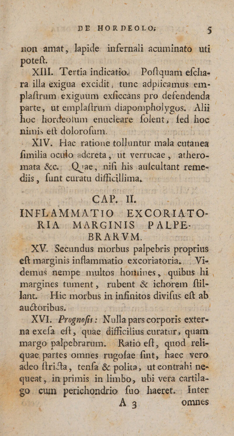 non amat, lapide ánfernali acuminato uti poteft. que — XIII. Tertia acia] Poftquam efcha- . ra illa exigua excidit, tunc adpiicamus em- plaftrum exiguum exficcans pro defendenda — parte, ut emplaftrum diapompholygos. Alii | hoc. hordeolum enucleare folent , ies hoc nimis ett dolorofum. XIV. Hac ratione tolluntur ib cutanea fimilia oculo adcreta ,; ut verrucae ,- athero- mata &amp;c.; Qvae, mes his intleditant reme- diis , funt. curatu difficillima, CAP. II. n INFLAMMATIO EXCORIATO- RIA. MARGINIS .P ARIS BRARVM. VAM. Secundus morbus palpebris proprius eft marginis inflammatio excoriatoria,... Vi- demus nempe multos horines, quibus hi margines tument, rubent &amp; icberóm ftil- lant. -Hic morbus in infinitos divifus eft ab auctoribus. XVI -Prognofs :. N ulla pars corporis exter» naexcía eíl, quae difficilius curatur, quam margo palpebrarum. . Ratio eft, quod reli- juae. partes omnes rugofae &amp;nt; haec vero ^ adeo firida, tenfa &amp; polita, utcontrahi ne- . queat, inprimis in limbo, ubi vera cartila- ; ^ 9 cum perichondrio fuo haeret. | inter | À 3 omnes i -