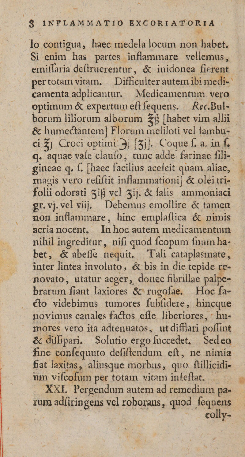 ES 8 INFLAMMATIO EXCORIATORIA . Eo lo contigua, haec medela locum non habet. Si enim has partes inflammare vellemus, emiflaria deflruerentur, &amp; inidonea fierent pertotam vitam, — Difficulter autem ibi medi- camenta adplicantur. Medicamentum vero optimum &amp; expertumeflíequens. —.Rec.Bul- —— borum liliorum alborum B [habet vim allii &amp; humectantem] Floram meliloti vel fambu- ci $j Croci optimi 3j [5j]. Coque f. a. in hh q. aquae vafe clauío, tunc adde farinae fili-. gineae q. f. [haec facilius aceícit quam aliae, magis vero refiftit inflammationi] &amp; olei tri- folii odorati 5i vel 5ij. &amp; falis ammoniaci gr.vj.vel viij. — Debemus emollire &amp; tamen non inflammare, hinc emplaflica &amp; nimis acrianocent, Inhoc autem medicamentum nihil ingreditur, nifi quod fcopum fun ha- bet, &amp;abe(le nequit, Tali cataplasmate, inter lintea involuto, &amp; bis in die tepide re- novato, utatur aeger, doriec fibrillae palpe- brarum fiant laxiores &amp;rugofae. Hoc fa- &amp;o videbimus tumores fubfidere, hincque novimus canales factos efle liberiores, - hu- mores vero ita adtenuatos, utdifflari poffint &amp; diflipari, Solutio ergo fuccedet, Sedeo fine confequuto defiftendum eft, ne nimia fiat laxitas, aliusque morbus, qvo. ftillicidi- um vifcofum per totam vitam infeflat. |. . XXI. Pergendum autem ad remedium pa- rum adílringens vel roboraus, quod fequens | À | ^1 e €oly-