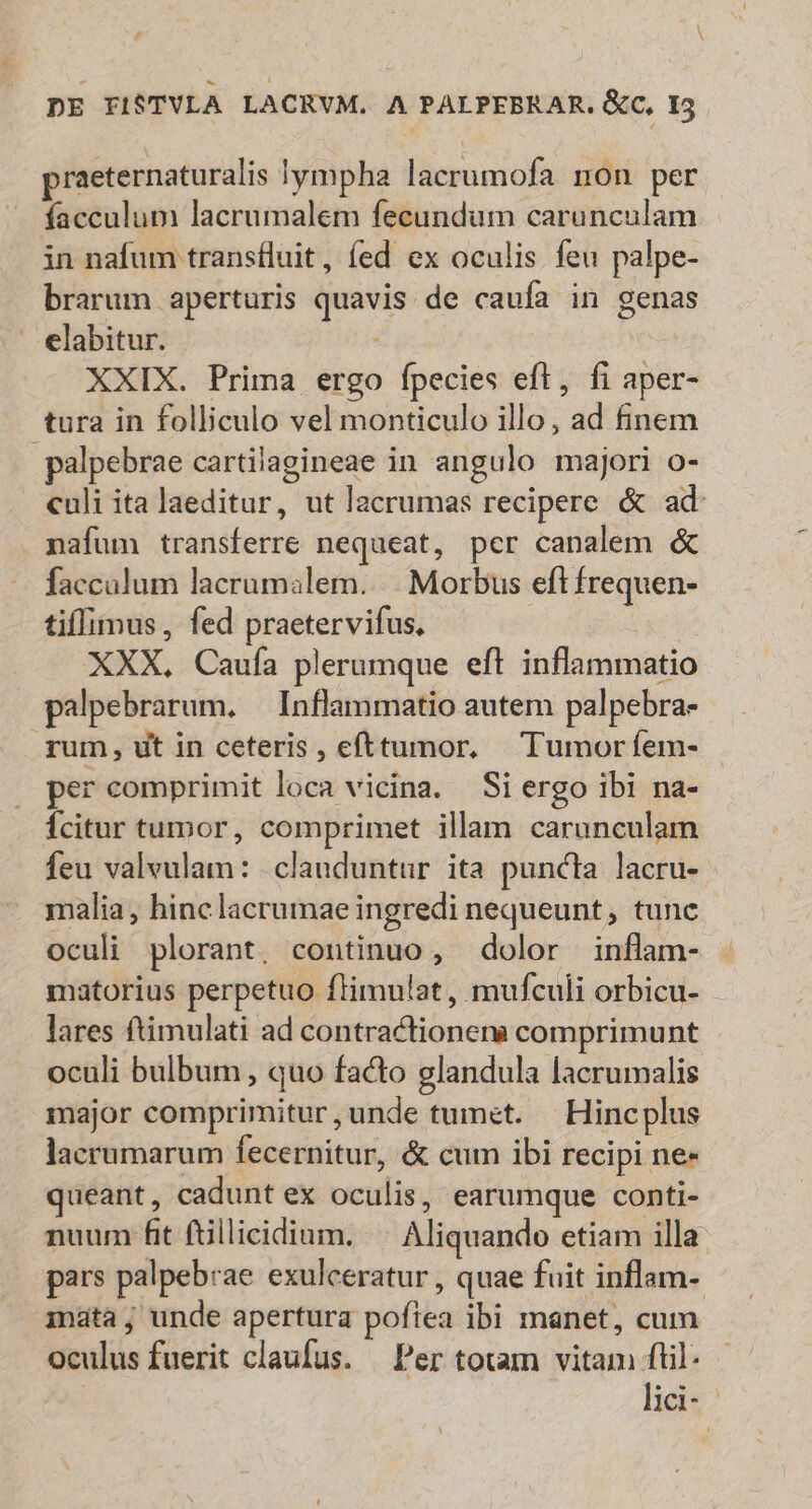 praeternaturalis lympha lacrumofa non per facculum lacrumalem fecundum carunculam in nafum transfluit, fed ex oculis feu palpe- brarum aperturis quavis de caufa in genas elabitur. | XXIX. Prima ergo fpecies eft, fi aper- tura in folliculo vel monticulo illo, ad finem .palpebrae cartilagineae in angulo majori o- culi ita laeditur, ut lacrumas recipere &amp; ad: nafum transferre nequeat, per canalem &amp; faccalum lacrumalem...|. Morbus eft frequen- tifIimus , fed praetervifus. XXX, Caufa plerumque eft inflammatio palpebrarum. — Inflammatio autem palpebra- rum, ut in ceteris , efttumor, — Tumor fem- per comprimit loca vicina. — Si ergo ibi na- Ícitur tumor, comprimet illam carunculam feu valvulam: | clauduntur ita puncta lacru- malia, hinc lacrumae ingredi nequeunt, tunc oculi plorant, continuo , dolor inflam- matorius perpetuo ftimulat, mufculi orbicu- lares ftimulati ad contractionena comprimunt oculi bulbum , quo facto glandula lacrumalis major comprimitur,unde tumet. | Hincplus lacrumarum fecernitur, &amp; cum ibi recipi ne- queant , cadunt ex oculis, earumque conti- nuum fit ftillicidium. |. Aliquando etiam illa pars palpebrae exulceratur , quae fuit inflam- mata, unde apertura pofiea ibi manet, cum oculus fuerit claufus. Per totam vitam fil: lici--