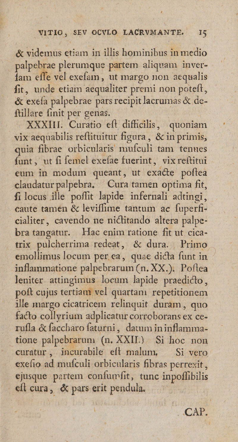 &amp; videmus etiam in illis hominibus in medio palpebrae plerumque partem aliquam inver- fam effe vel exefam, ut margo non aequalis fit, unde etiam aequaliter premi non poteft, &amp; exefa palpebrae pars recipit lacrumas &amp; de- ftillare finit per genas. XXXIII. Curatio eft difhicilis, quoniam vix aequabilis reflituitur figura, &amp; in primis, quia fibrae orbicnlaris mufculi tam. tenues funt, ut fi femel exefae fuerint, vixreftitui eum in modum queant, ut exacte poflea claudaturpalpebra, ^ Cura tamen optima fit, filocus ile poffit lapide infernali adtingi, caute tamen &amp; leviffime tantum ae fuperfi- cialiter, cavendo ne nictitando altera palpe- bra tangatur. Lac enim ratione fit ut cica- trix pulcherrima redeat, &amp; dura. Primo emollimus locum per ea, quae dicta funt in - inflammatione palpebrarum (n. XX.). Poflea leniter. attingimus locum lapide praedicto, poft cujus tertiam vel quartam repetitionem ille margo cicatricem relinquit duram, quo facto collyrium adplicatur corroborans ex ce- rufla &amp; faccharo faturni, datum ininflamma- tione palpebrarum (n. XXIL) Si hoc non curatur, incurabile eft malum. ^ Si vero exefio ad mufculi orbicularis fibras perrexit, ejusque partem confumfit, tunc inpoflibilis eft cura, pars erit pendula. | .. CAP.