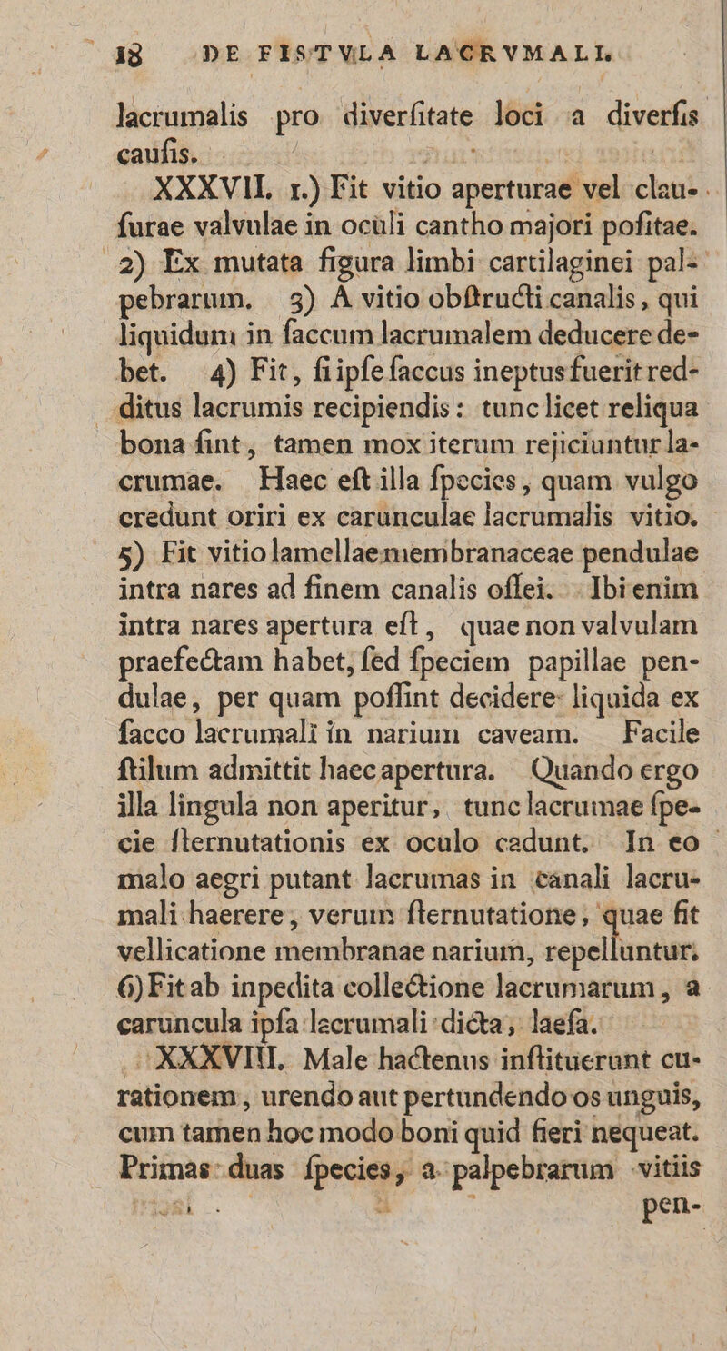 lacrumalis pro diverfitate loci a diverfis caufis. nar ! T XXXVII. 1.) Fit vitio aperturae vel clau- . furae valvulae in oculi cantho majori pofitae. .2) Ex mutata figura limbi carüilaginei pal-- pebrarum. | 5) À vitio obftructi canalis, qui liquidum in faccum lacrumalem deducere de- bet. 4) Fit, fiipfefaccus ineptusfuerit red- . ditus lacrumis recipiendis: tunclicet reliqua bona fint, tamen mox iterum rejiciuntur la- crumae. Haec eft illa fpecies, quam vulgo credunt oriri ex carunculae lacrumalis vitio. - 5) Fit vitiolamellaemembranaceae pendulae intra nares ad finem canalis offei. . Ibi enim intra nares apertura eft, quaenonvalvulam praefectam habet, fed fpeciem papillae pen- dulae, per quam poflint decidere: liquida ex facco lacrumali in narium caveam. Facile ftilum admittit haecapertura. | Quando ergo illa lingula non aperitur, tunc lacrumae fpe- cie flernutationis ex oculo caedunt. In eo - malo aegri putant laerumas in. canali lacru- mali: haerere , verum flernutatione, quae fit vellicatione membranae narium, repelluntur; 6)Fitab inpedita collectione lacrumarum, a caruncula ipfa lacrumali dicta ;: laefa. , XXXVII. Male hactenus inflituerunt cu- rationem , urendo aut pertundendo os unguis, cum tamen hoc modo boni quid fieri nequeat. Primas:duas fpecies, a. palpebrarum vitiis