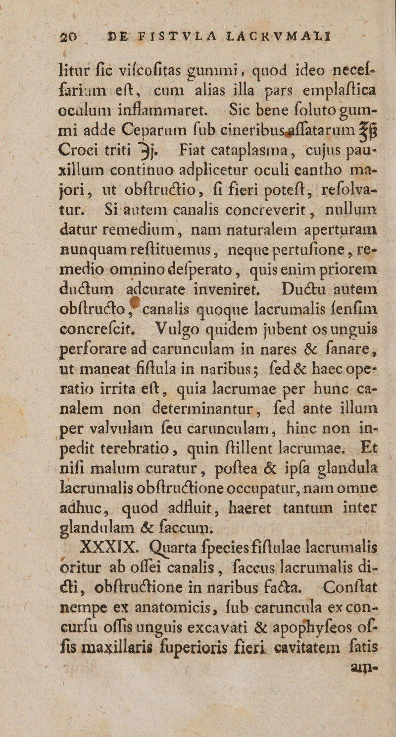 litur fic vifcofitas gununi, quod ideo necel- farium eft, cum alias illa pars. emplaftica oculum inflammaret. — Sic bene folutogum- mi adde Ceparum fub cineribusaffatarum Z8 Croci triti Jj. Fiat cataplasma, cujus pau- xillum continuo adplicetur oculi eantho ma- jori, ut obflructio, fi fieri poteft, refolva- tur. Siautem canalis concreverit , nullum datur remedium, nam naturalem aperturam | nunquam reflituemus, neque pertufione , re- medio omnino defperato , quis enim priorem ductum | adcurate inveniret, Ductu aütem obftructo canalis quoque lacrumalis fenfim concrefcit, Vulgo quidem jubent os unguis perforare ad carunculam in nares &amp; fanare, ut maneat fiflula in naribus; fed &amp; haec ope- ratio irrita eft, quia lacrumae per hunc ca- nalem non determinantur, fed ante illum per valvulam feu carunculam, hinc non in- pedit terebratio, quin flillent lacrumae. . Et nifi malum curatur, poflea &amp; ipía glandula lacrumalis obflrutione occupatur, nam omne adhuc, quod adfluit, haeret tantum inter glandulam &amp; faccum. iB XXXIX. Quarta fpeciesfiflulae lacrumalis oritur ab offei canalis, faccus lacrumalis di- cli, obflruclione in naribus fa&amp;a. ^ Conftat. nempe ex anatomicis, fub caruncula ex con- curfu offis unguis excavati &amp; apophyfeos of- fis maxillaris fuperioris fieri eavitatem fatis. | | am-