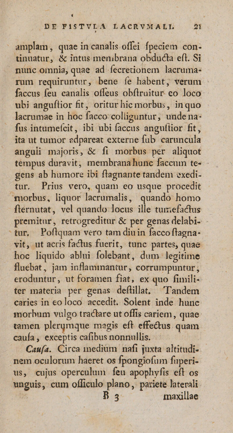 rum requiruntur, bene íe habent, verum - faccus feu canalis offeus obflruitur co loco: ubi anguítior fit, oritur hic morbus, inquo lacrumae in hoc facco colliguntur, undena- fus intumefcit, ibi ubi faccus anguftior fit, ita ut tumor edpareat externe fub caruncula anguli majoris, &amp; fi morbus per aliquot tempus duravit, membranahunc faccum te- gens ab humore ibi ftagnante tandem exedi- tur. Prius vero, quam eo usque procedit Bi fternutat, vel quando locus ille tumefactus — premitur, retrogreditur &amp; per genas delabi- tur, Poflquam vero tam diuin facco flagna- vit, ut acris factus fuerit, tunc partes, quae hoc liquido ablui folebant, dum. legitime fluébat, jam inflammantur, corrumpuntur ; eroduntur, ut foramen fiat, ex quo fimili- ter materia per genas deflillat, Tandem caries in eoloco accedit. Solent inde. hunc morbum vuleo traclare ut offis cariem, quae tamen plergmque regis eft effe&amp;us. quam. cauía, exceptis cafibus nonnullis. Cauía. Circa medium nafi juxta. altitudi- unguis, cum officulo plano, pariete laterali. | | ET maxillae