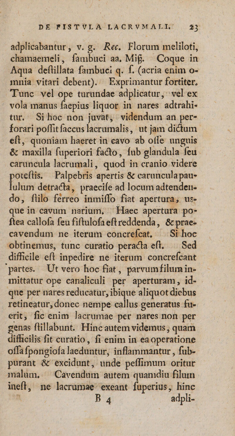 adplicabantur, v. g. Rec. Florum meliloti, chamaemeli, fambuci aa, Mif. Coque in Aqua deflillata fambuci q. f. (acria enim o- mnia vitari debent). — Exprimantur fortiter, 'Tunc vel ope turundae adplicatur, vel ex vola manus faepius liquor in nares adtrahi- tur. Sihoc non juvat, videndum an per- forari poffit faccus lacrumalis, ut jam dictum. eft, quoniam haeret in cavo ab offe unguis &amp; maxilla fuperiori facto, fub glandula feu caruncula lacrumali, quod in cranio videre poteflis. — Palpebris apertis &amp; carunculapau- lulum detracta, praecife ad locum adtenden- do, flilo férreo inmiffo fist apertura, us- ue in cavum narium, ^ Haec apertura po- ftea callofa feu fiftulofa eft reddenda, &amp; prae- cavendum ne iterum concrefcat, ^ St hoc obtinemus, tunc curatio peracta eft, Sed difficile eft inpedire ne iterum concrefcant partes. Ut vero hoc fiat , parvumf£ilum in- mittatur ope canaliculi per aperturam, id- que per nares reducatur, ibique aliquot dicbus retineatur, donec nempe callus generatus fu- erit; fic enim lacrumae per nares non per genas flillabunt. Hincautem videmus , quam difficilis fit curatio, fi enim in eaoperatione offa fpongiofa laeduntur, inflammantur , fub- purant &amp; excidunt, unde peffimum oritur malum. Cavendum autem quamdiu filum ineft, ne lacrumae exeant fuperius, hinc à B 4 adpli-