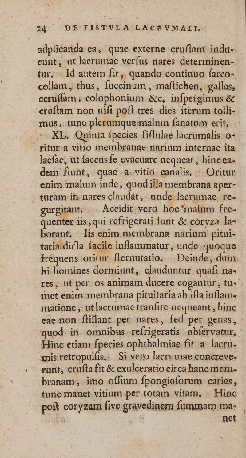 b3 24 DE FISTVLA LACRVMALI. adplicanda ea, quae externe cruflam indu- cunt, utlacrumae verfus nares determinen- collam , thus, fuccinum , maflichen, gallas, ceruffam ; colophonium. &amp;c, infpergimus &amp; mus, tunc plerumqueamnalum fanatum erit, ^ XL. Quinta ípecies fiftulae lacrumalis o- ritura vitio membranae narium internae ita laefae, ut faccusfe evacuare nequeat, hincea- dem fiunt, quae a. vitio. canalis, ^. Oritur enim malum inde; quod illa membrana aper- gurgitant,. . Accidit vero hoc*malum fre- quenter iis,qui refrigerati lunt &amp; coryza la- borant, lis enim membrana narium pitui- hi homines dormiunt, clauduntur quafi na- met enim membrana pituitaria ab ifla inflam- matione , ut lacrumac tranfire nequeant , binc * 3nis retropulfis. : S1 vero lacrumae concreves runt, crufta fit &amp; exulceratio circa hanc mem- branam, imo oífium fpongioforum caries, tunc manet vitium per totam vitam, . Hinc poft coryzam five gravedinem fummam ma- : | net