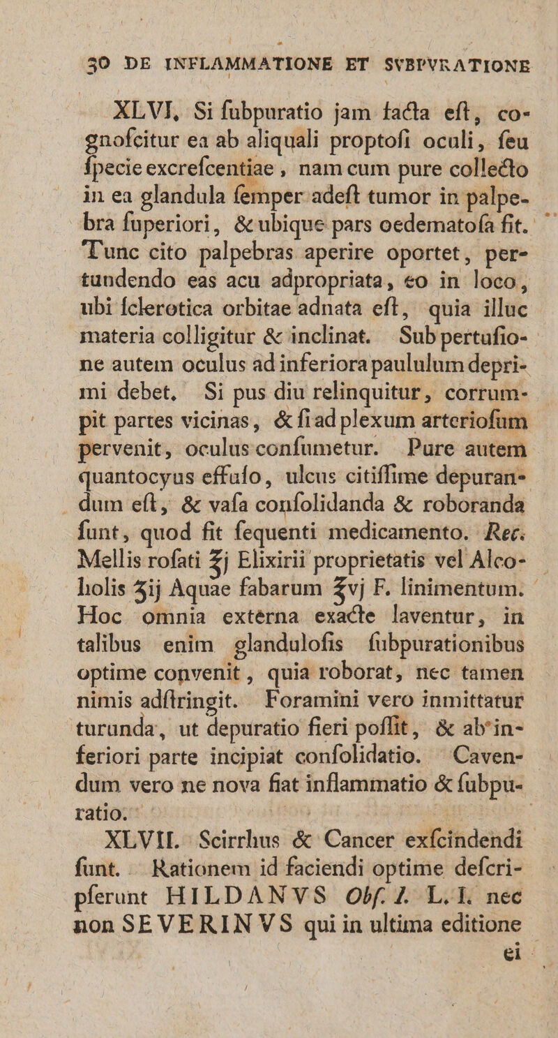 £4 30 DE INFLAMMATIONE ET SYBPVRATIONE XLVI, Si fubpuratio jam facta eft, co- gnofcitur ea ab aliquali proptofi oculi, feu fpecie excrefcentiae , nam cum pure collecto in ea glandula femper adeft tumor in palpe- bra fuperiori, &amp; ubique pars oedemato(a fit. T'unc cito palpebras aperire oportet, per- tuudendo eas acu adpropriata, eo in loco, ubi Íclerotica orbitae adnata eft, quia illuc materia colligitur &amp; inclinat. Sub pertufio- - ne autem oculus ad inferiora paululum depri- mi debet, Si pus diu relinquitur, corrum- pit partes vicinas, &amp;fiad plexum arteriofum pervenit, oculusconfumetur. Pure autem quantocyus effufo, ulcus citiffime depuran- . dum e(t, &amp; vafa confolidanda &amp; roboranda funt, quod fit fequenti medicamento. Rer. Mellis rofati £j Elixirii proprietatis vel Alco- - holis 5ij Aquae fabarum 2vj F. linimentum. Hoc omnia externa exacte laventur, in talibus enim glandulofis fübpurationibus optime convenit, quia roborat, nec tamen nimis adílringit. Foramini vero inmittatur turunda, ut depuratio fieri poffit, &amp; ab'in- feriori parte incipiat confolidatio. ^Caven- . dum vero ne nova fiat inflammatio &amp; fubpu- ratio. - io d | XLVIIL | Scirrhus &amp; Cancer exfcindendi funt... Rationem id faciendi optime defcri- pferunt HILDANVS Obf. Z. L. 1. nec non SEVERIN VS qui in ultima editione - ei.