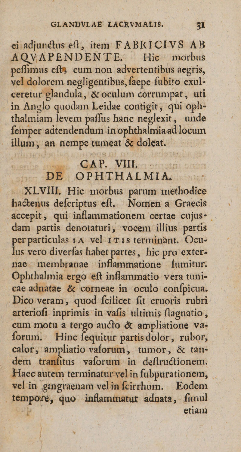 ei adjunctus eft, item FABKICIVS AB AQVAPENDENTE. . Hic morbus peffimus eft$ cum non advertentibus aegris, vel dolorem negligentibus, faepe fubito exul- ceretur glandula, &amp; oculum corrumpat, uti in Anglo quodam Leidae contigit, qui oph- thalmiam levem paffus hanc neglexit, unde femper adtendendum in ophthalmiaad locum illum; an nempe tumeat &amp; doleat. caes AAT. VII | DE OPHTHALMIA. XLVIIL Hic morbus parum methodice hactenus defcriptus eft... Nomen a Graecis accepit, qui inflammationem certae cujus- dam partis denotaturi, vocem illius partis perpartieulas 14. vel 1T 1s terminànt.. Ocu- lus vero diverfas habet partes, hic pro exter- . nae membranae inflammatione fumitur. . Ophthalmia ergo eft inflammatio vera tuni- cae adnatae &amp; corneae in oculo confpicua. Dico veram, quod fcilicet fit cruoris rubri arteriofi inprimis in vafis ultimis flagnatio , cum motu a tergo aucto &amp; ampliatione va- forum. Hinc fequitur partisdolor, rubor, calor, ampliatio vaforum, tumor, &amp; tan- dem tranfitus vaforum in deflru&amp;ionem. Haec autem terminatur vel in fubpurationem, - vel in gngraenam velinfcirrhum. | Eodem tempore, quo inflammatur adnata, fimul P j etiam