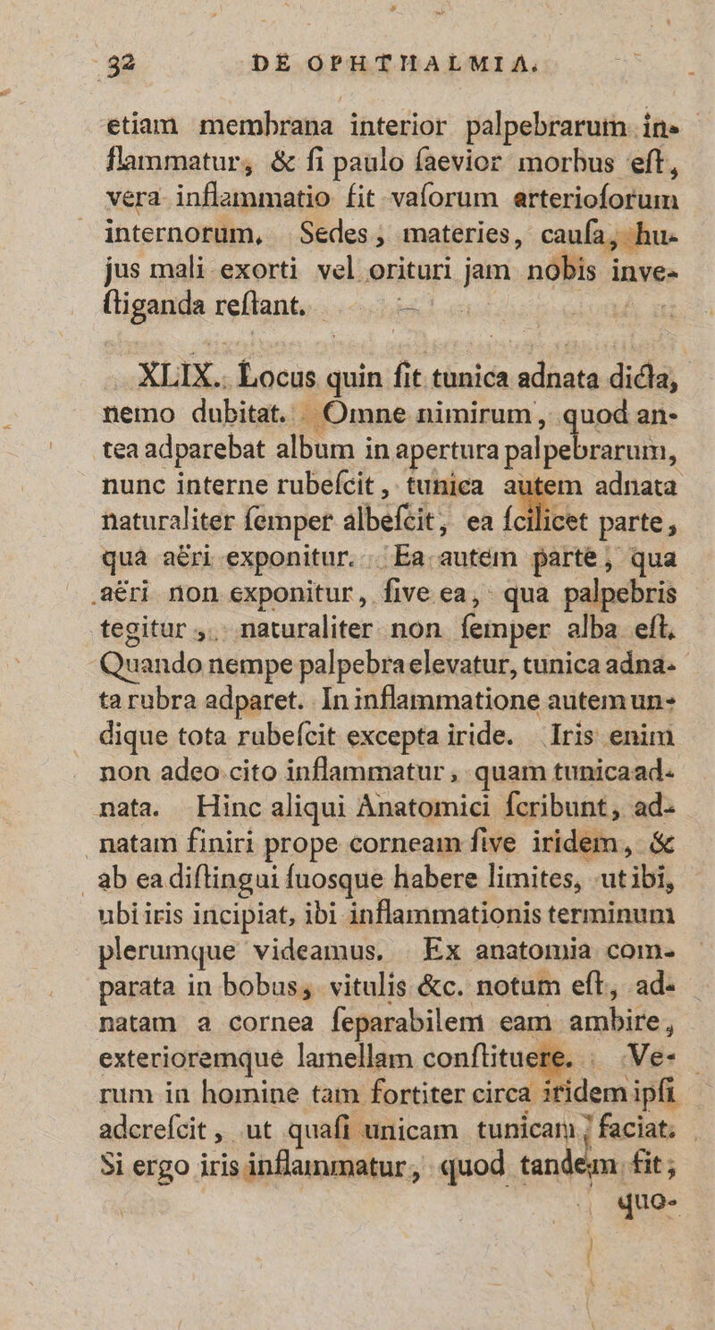 etiam. membrana interior palpebrarum. in. flammatur, &amp; fi paulo faevior morbus eft, vera inflammatio fit vaforum attexielodiun internorum, Sedes, materies, caufa, hu. jus mali-exorti vel orituri jam pops inve- (liganda reflant. |... —- | XLIX. Locus quin fit tunica adnata dicla, nemo dubitat. . Omne nimirum , quod an- tea adparebat album in apertura palpebrandto, nunc interne rubeícit , tunica. autem adnata naturaliter femper albéitit, ea Ícilicet parte, qua aeri exponitur. ;Ea autem parte, qua .8éri non exponitur, five ea, qua palpebris tegitur ;. - naturaliter. non femper alba. eft, | Quando nempe palpebraelevatur, tunica adna. ta rubra adparet. In idflamatione autem un- dique tota rubeícit excepta iride. Iris enim non adeo cito inflammatur , quam tunicaad. nata. Hinc aliqui Anatomici fcribunt, ad. . natam finiri prope corneam five iridem, &amp; abea diftingui fuosque habere limites, -ut ibis ubi iris incipiat, ibi inflammationis terminum plerumque videamus, | Ex anatomia com- parata in bobus, vitulis &amp;c. notum eft, ad- natam 2 cornea feparabilem eam. Aot exterioremque lamellam conflituere, | Ve- - rum in homine tam fortiter circa iridem ipft adcrefcit , ut quafi unicam tunicam ; ; 7faciat; | Si ergo iris inflammatur, quod terea fit; » era