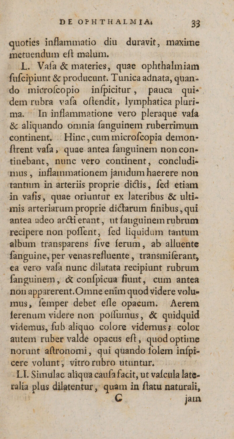 quoties inflammatio diu duravit, maxime metuendum eft malum. | L. Vafa &amp; materies, quae ophthalmiam fufcipiunt &amp; producunt. Tunica adnata, quan- do microícopio infpicitur, pauca qui«- dem rubra vafa oftendit, lymphatica pluri- ma. In inflammatione vero pleraque vafa &amp; aliquando omnia fanguinem ruberrimum continent. . Hinc, cum microfcopia demon- flrent vafa, quae antea fanguinem non con- tinebant, nunc vero continent, concludi- mus, inflammationem jandum haerere non tantum in arteriis proprie dictis, fed etiam in vafis, quae oriuntur ex lateribus &amp; ulti- imis arteriarum proprie dictarum finibus, qui antea adeo ar&amp;tierant, utíanguinem rubrum recipere non poffent, fed liquidum tantum album transparens five ferum, ab alluente fanguine, per venasrefluente , transmiferant, ea vero vafa nunc dilatata recipiunt rubrum fanguinem, &amp; confípicua fiunt, cum antea non apparerent. Omne enim quod videre volu» mus, femper debet efle opacum. — Aerem ferenum videre non poffumus, &amp; quidquid videmus, fub aliquo colore videmus; color autem ruber valde opacus eft, quod optime norunt aftronomi, qui quando folem infpi cere volunt, vitro raübro utuntur. | LI. Simulac aliqua caufafacit, ut vaícula late- talía plus dilatentur, quam in flatu naturali, | mo jun LU)