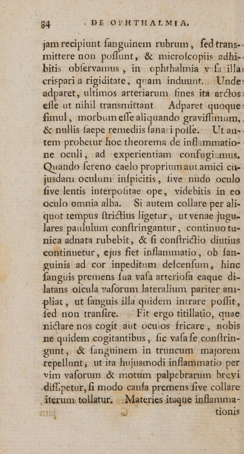 jam recipiunt fanguinem rubrum, fed trans-. mittere non poflunt, &amp; microfcopiis adhi-. bitis obíervamus , in. ophtbalmia v:fa illai crispari a rigiditate, qvam induunt... Unde: adparet, ultimos arteriarum fines ita arctos: efle ut nihil transmittant. — Adparet quoque: fimul, morbum effe aliquando graviflimum, , &amp; nullis faepe remediis fana:i pote. | Ut au-: tem probetur hoc theorema de inflammatio- ne oculi, ad 'experientiam confugi:mus, Quando fereno caelo proprium eut amici ci jusdam oculum: infpicitis, five. nudo oculo five lentis interpofitae: ope, videbitis in eo oculo omnia alba. |. Si autem collare per ali- quot tempus ftrictius ligetur, utvenae jugu- lares paululum conftringantur, continuo tu- nica adnata rubebit, &amp; fi conflriclio diutius continuetur , ejus fiet inflammatio, ob fan- guinis ad. cor inpeditum. defcenfum,. hinc fanguis premens fua vafa arteriofa eaque di- latans oicula vaforum lateralium pariter am- pliac, ut fanguis illa quidem intrare poffit, Íed non tranfire. .. Fit ergo titillatio, quae nictare nos cogit aut ocuios fricare, nobis ne quidem cogitantibus, fic vafa fe conflrin- gunt, &amp; Ííanguinem in trüncum | majorem repellunt; utita hujusmodi inflammatio per vim vaforum «&amp; motum palpebrarum brevi difipetur,fi modo caufa premens five collare Aterum. tollatur. ...Materies itaque inflamma- riui - tionis