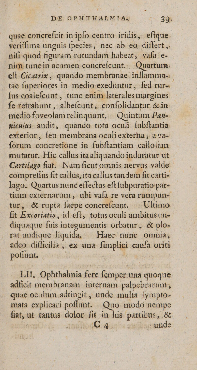 r ' DE OPHTHALMIA. 395 quae concrefcit in ipfo centro iridis, eftque. veriffima unguis fpecies, nec ab eo differt, nifi quod figuram rotundam habeat, vafa'e- nim tuncin acumen concrefcunt. Quartum. efl Cicatrix , quando membranae. inflamma-. tae fuperiores in medio exeduntur, fed rur-. fus coalefcunt, tunc enim laterales margines fe retrahunt , albeícunt,. confolidantur &amp; in medio foveolam relinquunt. Quintum Pan- miculus audit, quando tota oculi fubftantia exterior, Íeu membrana oculi exterha ,. a va- forum concretione in fubílantiam callotam mutatur. Hic callus ita aliquando induratur ut Cartilago fiat. Nam ficut omnis nervus valde comprelíus fit callus, ta callus tandem fit carti- lago. Quartus nunc effectus eft fubpuratio par- tium externarum , ubi vafa re vera rumpun- tur, &amp; rupta faepe concreícant. | Ultimo fit Excoriatio , id eft, totusoculi ambitusun- diquaque fuis integumentis orbatur, &amp; plo- rat undique liquida, ^ Haec nunc omnia, adeo difficilia , ex una fimplici caufa oriri poflunt. WoW ud LII. Ophthalmia fere femper una quoque adficit membranam internam palpebrarum, quae oculum adtingit , unde multa (ympto- mata explicari poflunt. . Quo modo nempe fiat, ut tantus dolor fit in his partibus, .&amp; yenit) As dodQ qus ^c giiibsiyende