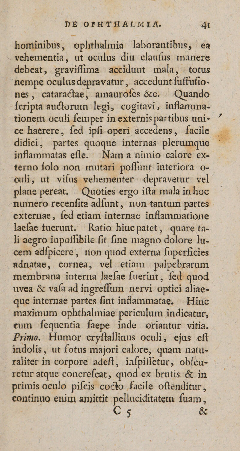 -- hominibus, ophthalmia laborantibus, ea - vehementia, ut oculus diu claufus manere debeat, graviffima accidunt mala, . totus nempe oculus depravatur, accedunt fuffufio- nes, cataractae, amauroíes &amp;c. ^ Quando Ícripta auctorum legi, cogitavi, inflamma- tionem oculi femper in externis partibus uni- ce haerere, fed ipfi operi accedens, facile didici, partes quoque internas plerumque inflanmatas efle. Nam a nimio calore ex- terno folo non mutari poffunt interiora o- plane pereat. — Quoties ergo ifta mala inhoc mumero recenfita adfunt, non tantum partes externae, fed etiam internae inflammatione laefae tuerunt. Ratio hinc patet , quare ta- li aegro inpoffibile fit fine magno dolore lu- cem adfpicere, non quod externa fuperficies adnatae, cornea, vel etiam | palpebrarum membrana interna laefae fuerint, fed: quod uvea &amp; vafa ad ingreffum nervi optici aliae- que internae partes fint inlammatae, | Hinc maximum ophthalmiae periculum indicatur, eum fequentia faepe inde oriantur vitia. Primo. Humor cryílallinus oculi, ejus eft indolis, ut fotus majori calore, quam natu- raliter in corpore adeft, infpiffetur, obíca- retur atque concrefcat, quod ex brutis &amp; in primis oculo pifeis cocto facile oftenditur, continuo enim amittit pelluciditatem fuam, C 5 &amp;