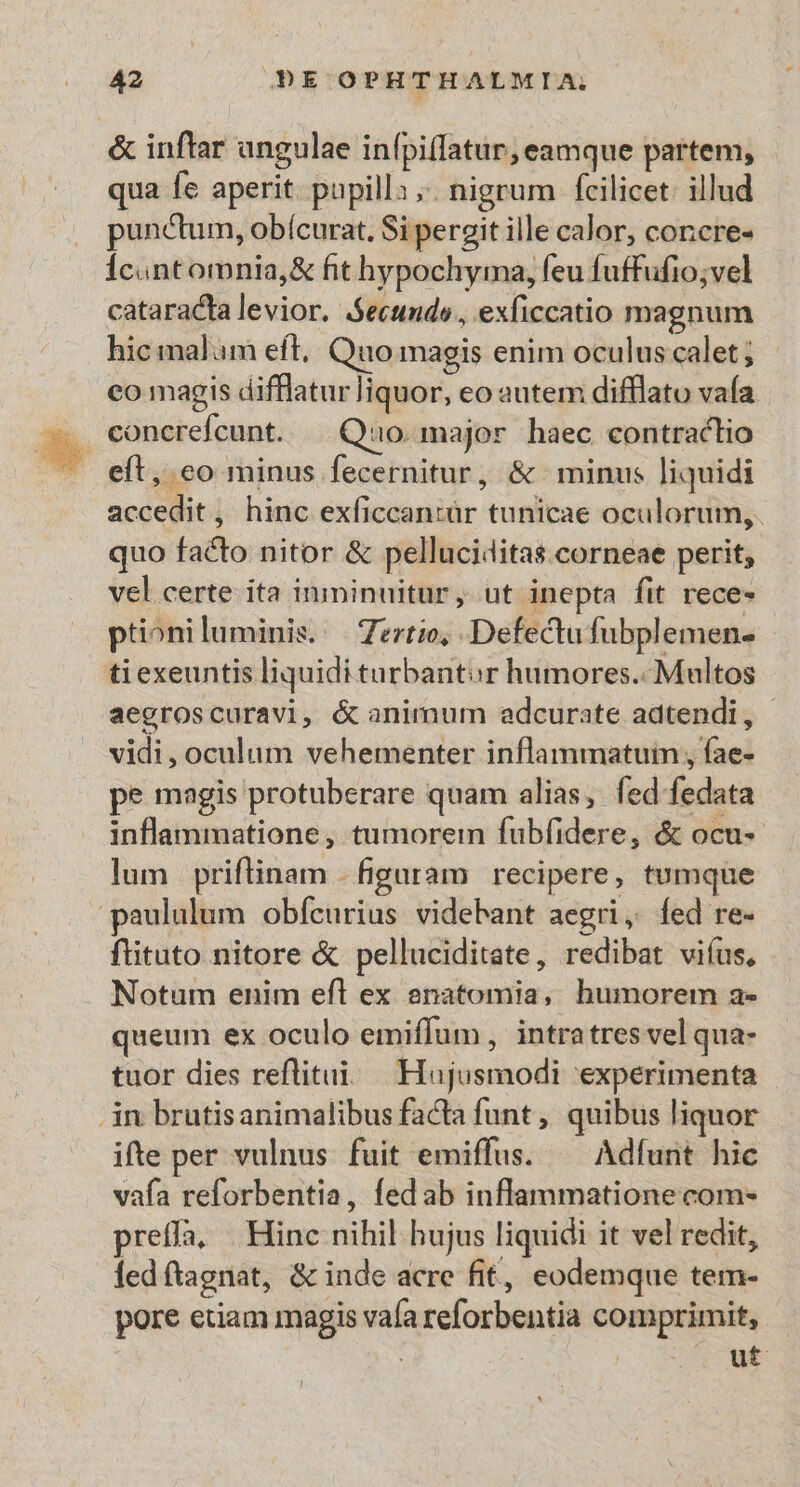 &amp; inftar angulae infpiffatur, eamque partem, qua fe aperit. papilla; nigrum fcilicet: illud punctum, obícurat. Si pergit ille calor, concre- Ícantomnia,&amp; fit hypochyma, feu fuffufio;vel cataracta levior. Secundo, exficcatio magnum hic malam eft, Quo magis enim oculus calet ; co magis difflatur liquor, eo autem difflato vaía eft, co minus fecernitur, &amp; minus liquidi accedit, hinc exficcan:ür tunicae oculorum, quo facto nitor &amp; pelluciditas.corneae perit; vel certe ita inmininuitur, ut inepta fit rece- ptioniluminis. | Zertio, Defectu fubplemen- ti exeuntis liquidi turbantor humores. Multos aegroscuravi, &amp; animum adcurate adtendi, | vidi, oculum vehementer inflammatuim , fae- pe magis protuberare quam alias, fed fedata inflammatione , tumorein fubfidere, &amp; ocu- lum | priftinam - figaram recipere, tumque paululum obfcurius videbant aegri, fed re- fituto nitore &amp; pelluciditate, redibat viíus, Notum enim eft ex anatomia, humorem a» queum ex oculo emiffum , intratres vel qua- tuor dies reflitui. Hujusmodi 'experimenta in brutisanimalibus facta funt , quibus liquor ifte per vulnus. fuit emiffus. — Adfunt hic vafa reforbentia, fed ab inflammatione com- preffa, Hinc nihil hujus liquidi it vel redit, ledftagnat, &amp; inde acre fit, eodemque tem- pore etiam magis vaía reforbentia comprimit,