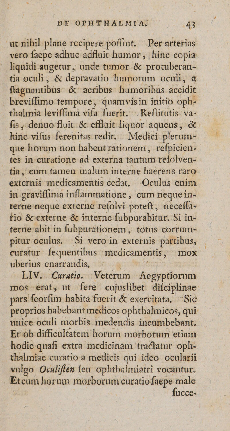 ut nihil plane rccipere poffint. — Per arterias vero faepe adhuc adfluit humor , hinc copia liquidi augetur, unde tumor &amp; protuberan- tia oculi, &amp; depravatio humorum oculi, a ftagnantibus. &amp; acribus humoribus accidit breviffimo tempore, quamvisin initio oph- thalmia leviffima vifa fuerit. .Reflitutis va- fis denuo fluit &amp; effluit liquor aqueus, &amp; hinc vifus ferenitas redit. Medici plerum- que horum non habent rationem, refpicien- tes in curatione ad externa tantum refolven- tia, cum tamen malum interne haerens raro externis medicamentis cedat, Oculus enim in graviffima inflammatione , cum neque in- terne neque externe refolvi poteft, neceffa- tio &amp; externe &amp; interne fubpurabitur. Si in- terne abit in fubpurationem, totus corrum- pitur oculus. Si vero in externis partibus, . curatur fequentibus medicamentis, mox uberius enarrandis, o: LIV. Curatie. Veterum | Aegyptiorum mos crat, ut fere cujuslibet. diíciplinae: pars feorfim habita fuerit &amp; exercitata. Sic proprios habebant medicos ophthalmicos, qui. unice oculi morbis medendis incumbebant, Et ob difficultatem horum morboruin etia hodie quafi extra medicinam tractatur oph- thalmiae curatio a medicis qui ideo ocularii vulgo Oculiffen ieu ophthalmiatri vocantur. Etcum horum —— ucce-