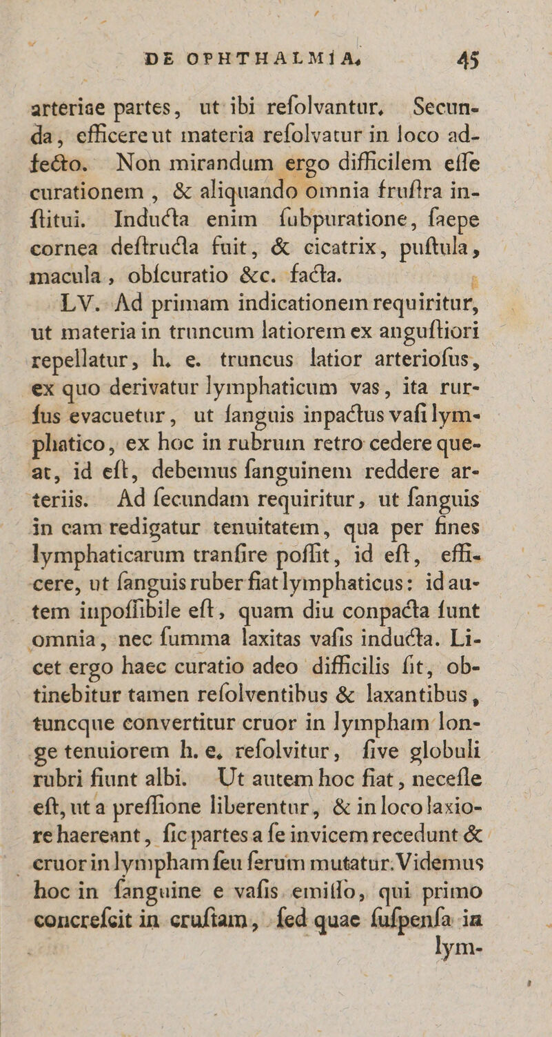 / DE OPHTHALMÍA, 45 arteriae partes, ut ibi refolvantur, Secun- da, efficereut materia refolvatur in loco ad- fe&amp;o. Non mirandum ergo difficilem effe curationem , &amp; aliquando omnia fruflra in- flitui. Inducta enim íubpuratione, faepe cornea deftrucdla fuit, &amp; cicatrix, puftula, macula, obícuratio &amp;c. facla.  LV.- Ad primam indicationem requiritur, ut materia in truncum latiorem ex anguftiori repellatur, h. e. truncus latior arteriofus, ex quo derivatur lymphaticum vas, ita rur- Íus evacuetur, ut fanguis inpactus vafilym- pliatico, ex hoc in rubrum retro cedere que- at, id eft, debemus fanguinem reddere ar- teriis. |. Ad fecundam requiritur, ut fanguis in eam redigatur tenuitatem, qua per fines lymphaticarum tranfire poffit, id eft, eff. cere, ut fanguis ruberfiatlymphaticus: idau- tem iupoflibile eft, quam diu conpacta funt omnia, nec fumma laxitas vafis inducta. Li- cet ergo haec curatio adeo difhcilis fit, ob- tinebitur tamen reíolventibus &amp; laxantibus , tuncque convertitur cruor in lympham lon- ge tenuiorem h.e, refolvitur, five globuli rubri fiunt albi. | Ut autem hoc fiat , necefle eft, ut a preffione liberentar, &amp; in locolaxio- re haereant, fic partesa fe invicem recedunt &amp; . eruorinlymphamfeu ferum mutatur. Videmus hocin fanguine e vafis. emitlo, qui primo concrefeit in. cruftam, . fed quae íufpenfa ia | lym-