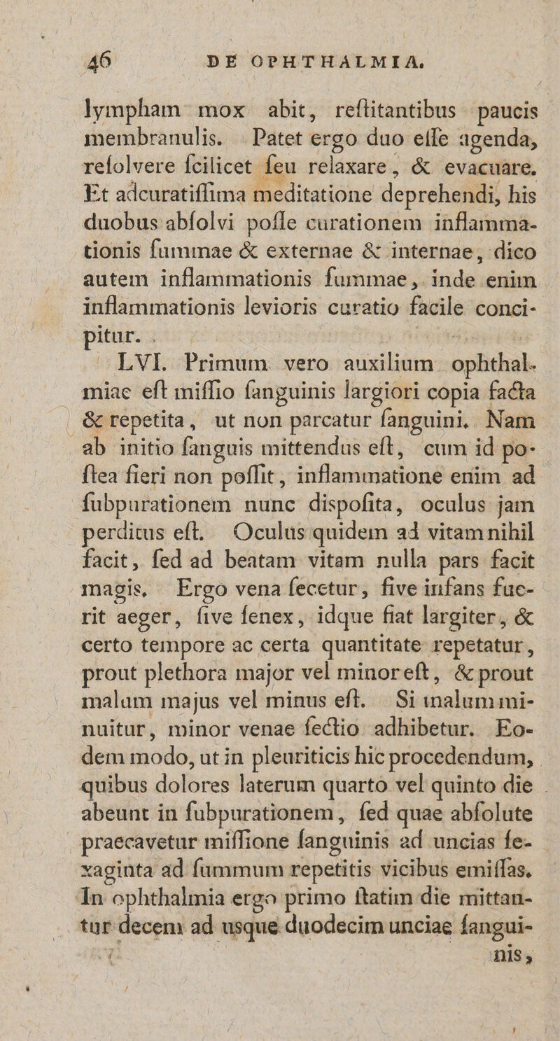 lympham mox abit, reflitantibus paucis membranulis. . Patet ergo duo elfe agenda, reíolvere fcilicet Íeu relaxare, &amp; evacuare. Et adcuratiffima meditatione deprehendi, his duobus abfolvi poffe curationem inflamma- tionis fummae &amp; externae &amp; internae, dico autem inflammationis fummae,. inde enim inflammationis levioris curatio facile conci- pitur. : LVI. Primum. vero auxilium. ophthal. miae eft miffio fanguinis largiori copia facta (&amp; repetita , ut non parcatur fanguini, Nam ab initio fanguis mittendus eft, cum id po-- flea fieri non poflit , Srflindiabdeud enim ad fubpurationem nunc dispofita, oculus jam perditus eft... Oculus quidem ad vitamnihil facit, fed ad beatam vitam nulla pars facit magis Ergo vena fecctur, five infans fuc- rit aeger, five fenex, idque fiat largiter, &amp; certo tempore ac certa quantitate repetatur, prout plethora major vel minoreft, &amp;prout malam majus vel minus efl. |. Si inalummi- nuitur, minor venae fectio adhibetur. Eo- dem id cidiog utin pleuriticis hic procedendum, quibus dalbces laterum quarto vel quinto die . abeunt in fubpurationem, fed quae abfolute praecavetur miífione fanguinis ad uncias fe- - xaginta ad fummum repetitis vicibus emiffas. In ophthalmia ergo primo ftatim die mittan- tar decem ad usque duodecim unciae langui- S nis ,