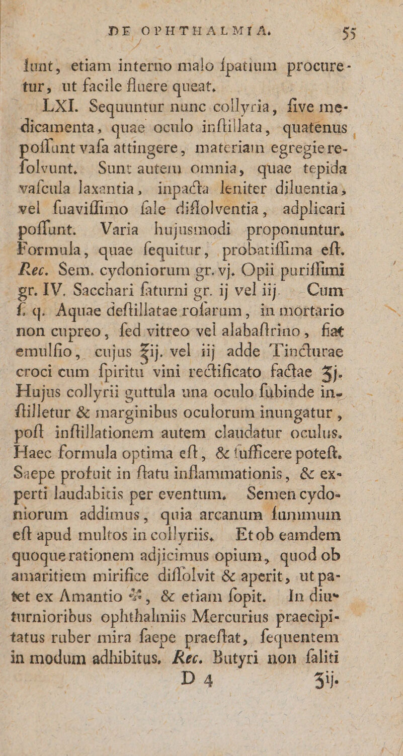 D dS : lunt, etiam interno malo fpatium procure- tur, ut facile fluere queat, LXI. Sequuntur nunc collyria, five me- dicamenta , quae oculo inflillata, quate. nus. poffunt vafa attingere, matcriam egrepiere- folvunt.. Sunt autem) omnia, quae tepida vaícula laxentia, inpacta leniter diluentia ; vel fuaviffimo fale diflolventia , adplicari poffunt. Varia hujusmodi proponuntur, Formula, quae fequitur, probatiffima eft. Rei. Sem. cydoniorum gr. vj. Opii puriffimi . gr. IV. Sacchari faturni gr. ij vel i ij | Cum f. q. Aquae deftillatae rofarum, in mortario non cupreo, fed vitreo vel alaha(icidb , fia emulfio, cujus $ij. vel iij adde l'incturae croci cum fpiritu vini rectificato factae 5i Hujus collyrii guttula una oculo fübinde in- flilletur & marginibus oculorum inungatur , poft inflillationem autem claudatur oculus. Haec formula optima eft, & tufficere poteft. Saepe profuit in flatu Snlloruain s & ex- perti laudabitis per eventum, Semen cydo- niorum addimus, quia arcanum Íummuin eft apud multos in call yriis, Etob eamdem quoque rationem adjicimus opium, quod ob amaritiem mirifice diffolvit & aperit, utpa- tet ex Amantio 4, & etiam fopit. In diu* turnioribus ophthalniis Mercurius praecipi- tatus raber mira faepe praeflat, fequentem in modum adhibitus, Rec. Butyri non faliti D 4 3i.